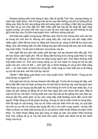 151
Chương kết
Winston không biết mình đang ở đâu. Hẳn là tại Bộ Tình Yêu, nhưng không có
cách nào chắc được. Anh ở trong một xà lim cao trần không cửa sổ có tường lát sứ
trắng xóa. Đèn ấn dội vào phòng một ánh sáng lạnh; có tiếng ù trầm liên tục phỏng
như liên hệ gì với máy dẫn khí. Một chiếc ghế dài hay kệ đủ rộng để ngồi chạy
quanh tường, chỉ chừa chỗ cho cửa ra vào và cho một chậu vệ sinh không có tọa
gỗ ở bên kia cửa. Có bốn máy truyền hình, mỗi bức tường một cái.
Anh thấy đau ngầm trong bụng. Nỗi đau nhoi nhói từ khi chúng ném anh vào toa
xe bưng kín chở anh đi. Nhưng anh cũng thấy đói, một loại cơn đói chập chờn
nhấm gặm. Dám đã hai mươi tư tiếng anh chưa ăn gì, cũng có thể đã ba mươi sáu
tiếng. Anh vẫn không biết và chắc không bao giờ biết chúng bắt anh vào buổi sáng
hay buổi chiều. Từ khi anh bị bắt anh chưa được cho ăn.
Anh ngồi hết sức yên trên chiếc ghế dài hẹp, hai tay khoanh trên đầu gối. Anh
đã học được cách ngồi yên. Hễ cử động bất thường là bị chúng quát tháo từ máy
truyền hình. Nhưng sự thèm thức ăn tăng trong người anh. Anh thèm thuồng nhất
một khẩu bánh mì. Anh nhớ mang máng có vài vụn bánh mì trong túi bộ áo liền
quần của anh. Còn có thể — anh nghĩ vậy vì thỉnh thoảng có cái gì làm nhột cẳng
anh — có một mảnh vỏ bánh lớn trong đó. Cuối cùng sự ham biết cho ra lẽ thắng
sự sợ hãi của anh; anh thò một tay vào túi.
“Smith !” Một tiếng quát thoát ra từ máy truyền hình. “6079 Smith ! Trong xà lim
phải bỏ tay ra ngoài túi !”
Anh ngồi yên trở lại, hai tay khoanh trên đầu gối. Trước khi bị mang tới đây, anh
đã bị dẫn đến một nơi khác dường như là một nhà tù thường hay một trại giam tạm
thời thuộc sự sử dụng của đội tuần tra. Anh không rõ mình ở đó bao nhiêu lâu; ít ra
cũng vài giờ; không có đồng hồ và ánh ban ngày khó ước được thời gian. Đấy là
một nơi ồn ào, hôi hám. Chúng nhốt anh vào một căn xà lim giống như căn hiện tại,
nhưng bẩn thỉu phát gớm và lúc nào cũng đầy chật khoảng mười đến mười lăm
người. Phần đông họ là tội phạm thường, nhưng có vài tù nhân chính trị trong đám.
Anh đã ngồi im sát tường, chịu sự xô nhào của các thân hình dơ dáy, óc quá bận
rộn bởi sự sợ hãi và chứng đau bụng để chú ý tới cảnh xung quanh, nhưng vẫn
nhận ra được sự khác biệt lạ lùng về cư xử giữa tù nhân thuộc Đảng và phạm nhân
khác. Tù nhân thuộc Đảng bao giờ cũng im lặng sợ sệt, còn phạm nhân thường
hình như chẳng nể gì ai. Họ hét chửi lính canh, mạnh dạn đánh trả lại khi hành
trang của họ bị
 