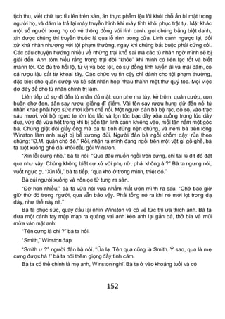 152
tịch thu, viết chữ tục tỉu lên trên sàn, ăn thực phẩm lậu lôi khỏi chỗ ẩn bí mật trong
người họ, và dám la trả lại máy truyền hình khi máy tính khôi phục trật tự. Mặt khác
một số người trong họ có vẻ thông đồng với lính canh, gọi chúng bằng biệt danh,
xin được chúng thí truyền thuốc lá qua lỗ rình trong cửa. Lính canh ngược lại, đối
xử khá nhân nhượng với tội phạm thường, ngay khi chúng bắt buộc phải cứng cỏi.
Các câu chuyện hướng nhiều về những trại khổ sai mà các tù nhân ngờ mình sẽ bị
giải đến. Anh tóm hiểu rằng trong trại đời “khỏe” khi mình có liên lạc tốt và biết
mánh lới. Có đủ trò hối lộ, tư vị và bóc lột, có sự đồng tính luyến ái và mãi dâm, có
cả rượu lậu cất từ khoai tây. Các chức vụ tin cậy chỉ dành cho tội phạm thường,
đặc biệt cho quân cướp và kẻ sát nhân họp nhau thành một thứ quý tộc. Mọi việc
dơ dáy để cho tù nhân chính trị làm.
Liên tiếp có sự đi đến tù nhân đủ mặt: con phe ma túy, kẻ trộm, quân cướp, con
buôn chợ đen, dân say rượu, giống đĩ điếm. Vài tên say rượu hung dữ đến nỗi tù
nhân khác phải hợp sức mới kềm chế nổi. Một người đàn bà bệ rạc, đồ sộ, vào trạc
sáu mươi, với bộ ngực to lớn lúc lắc và lọn tóc bạc dày xõa xuống trong lúc dãy
dụa, vừa đá vừa hét trong khi bị bốn tên lính canh khiêng vào, mỗi tên nắm một góc
bà. Chúng giật đôi giầy ống mà bà ta tính dùng nện chúng, và ném bà trên lòng
Winston làm anh suýt bị bể xương đùi. Người đàn bà ngồi chổm dậy, rủa theo
chúng: “Đ.M. quân chó đẻ.” Rồi, nhận ra mình đang ngồi trên một vật gì gồ ghề, bà
ta tuột xuống ghế dài khỏi đầu gối Winston.
“Xin lỗi cưng nhé,” bà ta nói. “Qua đâu muốn ngồi trên cưng, chỉ tại lũ địt đó đặt
qua như vậy. Chúng không biết cư xử với phụ nữ, phải không à ?” Bà ta ngưng nói,
vuốt ngực ợ. “Xin lỗi,” bà ta tiếp, “qua khó ở trong mình, thiệt đó.”
Bà cúi người xuống và nôn ọe tứ tung ra sàn.
“Đỡ hơn nhiều,” bà ta vừa nói vừa nhắm mất ưỡn mình ra sau. “Chớ bao giờ
giữ thứ đó trong người, qua vẫn bảo vậy. Phải tống nó ra khi nó mới lọt trong dạ
dày, như thế này nè.”
Bà ta phục sức, quay đầu lại nhìn Winston và có vẻ tức thì ưa thích anh. Bà ta
đưa một cánh tay mập mạp ra quàng vai anh kéo anh lại gần bà, thở bia và mùi
mửa vào mặt anh:
“Tên cưng là chi ?” bà ta hỏi.
“Smith,” Winstonđáp.
“Smith ư ?” người đàn bà nói. “Ủa lạ. Tên qua cũng là Smith. Ý sao, qua là mẹ
cưng được há !” bà ta nói thêm giọng đầy tình cảm.
Bà ta có thể chính là mẹ anh, Winston nghĩ. Bà ta ở vào khoảng tuổi và có
 