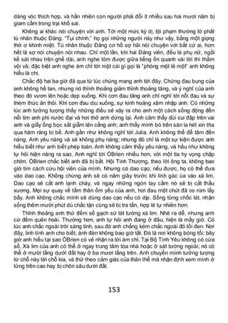 153
dáng vóc thích hợp, và hẳn nhiên con người phải đổi ít nhiều sau hai mươi năm bị
giam cầm trong trại khổ sai.
Không ai khác nói chuyện với anh. Tới một mức kỳ dị, tội phạm thường lờ phắt
tù nhân thuộc Đảng. “Tụi chính,” họ gọi những người này như vậy, bằng một giọng
thờ ơ khinh miệt. Tù nhân thuộc Đảng cơ hồ sợ hãi nói chuyện với bất cứ ai, hơn
hết là sợ nói chuyện nói nhau. Chỉ một lần, khi hai Đảng viên, đều là phụ nữ, ngồi
kề sát nhau trên ghế dài, anh nghe lỏm được giữa tiếng ồn quanh vài lời thì thầm
vội vã; đặc biệt anh nghe ám chỉ tới một cái gì gọi là “phòng một lẻ một” anh không
hiểu là chi.
Chắc độ hai ba giờ đã qua từ lúc chúng mang anh tới đây. Chứng đau bụng của
anh không hề tan, nhưng nó thỉnh thoảng giảm thỉnh thoảng tăng, và ý nghĩ của anh
theo đó vươn lên hoặc dẹp xuống. Khi cơn đau tăng anh chỉ nghĩ tới nỗi đau và sự
thèm thức ăn thôi. Khi cơn đau dịu xuống, sự kinh hoảng xâm nhập anh. Có những
lúc anh tưởng tượng thấy những điều sẽ xảy ra cho anh một cách sống động đến
nỗi tim anh phi nước đại và hơi thở anh dừng lại. Anh cảm thấy dùi cui đập trên vai
anh và giầy ống bọc sắt giẫm lên cẳng anh; anh thấy mình bò trên sàn la hét xin tha
qua hàm răng bị bể. Anh gần như không nghĩ tới Julia. Anh không thể để tâm đến
nàng. Anh yêu nàng và sẽ không phụ nàng; nhưng đó chỉ là một sự kiện được anh
hiểu biết như anh biết phép toán. Anh không cảm thấy yêu nàng, và hầu như không
tự hỏi hiện nàng ra sao. Anh nghĩ tới ÓBrien nhiều hơn, với một tia hy vọng chập
chờn. ÓBrien chắc biết anh đã bị bắt. Hội Tình Thương, theo lời ông ta, không bao
giờ tìm cách cứu hội viên của mình. Nhưng có dao cạo; nếu được, họ có thể đưa
vào dao cạo. Không chừng anh sẽ có năm giây trước khi lính gác ùa vào xà lim.
Dao cạo sẽ cắt anh lạnh cháy, và ngay những ngón tay cầm nó sẽ bị cắt thấu
xương. Mọi sự quay về tấm thân ốm yếu của anh, hơi đau một chút đã co rúm lẩy
bẩy. Anh không chắc mình sẽ dùng dao cạo nếu có dịp. Sống từng chốc lát, nhận
sống thêm mười phút dù chắc tận cùng sẽ bị tra tấn, hợp lẽ tự nhiên hơn.
Thỉnh thoảng anh thử đếm số gạch sứ lát tường xà lim. Nhẽ ra dễ, nhưng anh
cứ đếm quên hoài. Thường hơn, anh tự hỏi anh đang ở đâu, hiện là mấy giờ. Có
lúc anh chắc ngoài trời sáng tinh, sau đó anh chẳng kém chắc ngoài đó tối đen. Nơi
đây, linh tính anh cho biết, ánh đèn không bao giờ tắt. Đó là nơi không bóng tối: bây
giờ anh hiểu tại sao ÓBrien có vẻ nhận ra lời ám chỉ. Tại Bộ Tình Yêu không có cửa
sổ. Xà lim của anh có thể ở ngay trung tâm tòa nhà hoặc ở sát tường ngoài; nó có
thể ở mười tầng dưới đất hay ở ba mươi tầng trên. Anh chuyển mình tưởng tượng
từ chỗ này tới chỗ kia, và thử theo cảm giác của thân thể mà nhận định xem mình ở
lửng trên cao hay bị chôn sâu dưới đất.
 