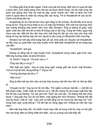 154
Có tiếng giầy ống đi bên ngoài. Cánh cửa sắt mở bùng. Một viên sĩ quan trẻ bận
y phục đen, hình dạng sáng chói nhờ áo da được đánh bóng, với bộ mặt cứng nét
xanh xao giống như một cái mặt nạ sáp, bước nhanh vào. Hắn ra lệnh cho lính
canh ở ngoài đem tù nhân do chúng dẫn vào trong. Thi sĩ Ampleforth lê vào xà lim.
Cánh cửa đóng xầm lại.
Ampleforth do dự một lát làm như nghĩ rằng có lối ra khác, rồi bắt đầu đi đi lại lại
trong xà lim. Ông ta chưa nhận ra sự có mặt của Winston. Đôi mắt mờ của ông nhìn
vào tường khoảng một thước trên mức đầu Winston. Ông ta không đi giầy; mấy
ngón chân lớn bẩn thỉu lồi ra khỏi lỗ thủng của bí tất ông. Cũng đã nhiều ngày ông
chưa cạo râu. Một bộ râu rậm bao phủ mặt ông tới tận gò má, ban cho ông một
dáng vẻ trụy lạc không hợp với vóc người to yếu cùng cử động bồn chồn của ông.
Winston hơi trổi dậy khỏi trạng thái uể oải. Anh phải nói chuyện với Ampleforth,
và liều chịu sự quát tháo của máy truyền hình. Biết đâu Ampleforth là kẻ mang dao
cạo đến.
“Ampleforth,” anh gọi.
Không có tiếng hét từ máy truyền hình. Ampleforth dừng chân, giật mình nhẹ.
Mắt ông hướng chậm về phía Winston.
“A, Smith !” ông nói. “Cả anh nữa ư ?”
“Ông vào đây vì cớ gì ?”
“Nói thật anh nghe,” ông ta lúng túng ngồi xuống ghế dài trước mặt Winston.
“Chỉ có một tội thôi, đúng không ?” ông ta nói.
“Và ông đã phạm tội đó ư ?”
“Hẳn là có.”
Ông ta đặt một tay trên trán và bóp thái dương một hồi như thể cố nhớ lại điều
gì.
“Chuyện nó tới,” ông ta mơ hồ mở đầu. “Tôi ngẫm ra được một lần — một lần có
thể phạm pháp. Chắc chắn là một lúc sơ ý. Hồi đó chúng tôi sửa soạn xuất bản tập
thơ tối hậu của Kipling. Tôi cho giữ chữ “God” tại cuối câu. Tôi không thể làm khác
được !” ông gần như tức tối nói thêm, mặt ngẩng lên nhìn Winston. “Không thể đổi
câu ấy được. Vần là “rod”. Liệu anh có biết rằng chỉ có mười hai vần hợp với “rod”
trong toàn ngữ vựng không ? Tôi đã nặn óc hàng ngày trời. Không có một vần nào
khác.”
Nét mặt ông thay đổi. Vẻ phiền muộn bay mất và trong một lúc ông coi bộ gần
như hài lòng. Một sự nồng nhiệt tinh thần, cái vui sướng của một thầy đồ
 