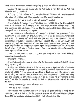155
khám phá ra một điều vô tích sự, bừng sáng qua râu tóc bẩn thỉu bờm xờm.
“Anh có hề nghĩ rằng cả lịch sử văn thơ Anh quốc bị hạn định bởi sự Anh ngữ
thiếu vần không ?” ông nói.
Không, ý nghĩ đặc biệt đó không bao giờ đến với Winston. Mà trong hoàn cảnh
hiện tại nó cũng không kích động anh như một điều quan trọng hay ho.
“Ông có biết bây giờ là khoảng mấy giờ không ?” anh hỏi.
Ampleforth lại lộ vẻ ngạc nhiên. “Tôi chẳng mấy nghĩ tới điều này. Chúng bắt tôi
— có lẽ hai — hoặc có thể ba ngày trước.” Mắt ông đảo quanh tường tưởng chừng
ông bán tín có cửa sổ đâu đó. “Tại nơi đây không phân biệt được đêm ngày. Tôi
không biết làm sao tính được thời gian.”
Họ nói chuyện cóc nhẩy vài phút, rồi không rõ vì lý do gì, một tiếng quát từ máy
truyền hình ra lệnh cho họ im lặng. Winston ngồi yên, hai tay khoanh lại. Ampleforth
quá to lớn nên không ngồi thoải mái trên ghế dài hẹp được, quậy đi quậy lại,
khoanh tay gầy guộc hết quanh đầu gối này đến quanh đầu gối kia. Máy truyền hình
sủa bắt ông ngồi yên. Thời gian trôi qua. Hai mươi phút hay một giờ — khó định
được. Một lần nữa có tiếng giầy ống bên ngoài. Ruột Winston quặn lại. Chẳng bao
lâu, rất sớm, có thể năm phút nữa, không chừng ngay bây giờ, tiếng giầy ống giậm
sẽ có nghĩa là số anh đã tới.
Cánh cửa mở. Viên sĩ quan có bộ mặt lạnh lùng bước vào xà lim. Hắn giơ
nhanh tay chỉ Ampleforth.
“Phòng 101,” hắn nói.
Ampleforth cất bước vụng về giữa mấy tên lính canh, khuôn mặt hơi lộ vẻ xúc
động, tuy không hiểu.
Khoảng một thời gian có vẻ khá lâu trôi qua. Chứng đau bụng của Winston đã
phát lại. Óc anh buông thả quanh quẩn có một bẫy, như thể một trái banh rơi đi rơi
lại vào có một lỗ. Anh chỉ có sáu ý nghĩ. Chứng đau bụng; một mẩu bánh mì; máu
me và tiếng hét; ÓBrien; Julia; dao cạo. Ruột anh lại quặn lên một lần nữa, tiếng
giầy ống nặng lại sát gần. Khi cánh cửa mở, làn gió lùa do nó gây ra mang lại một
mùi mồ hôi thiu. Parsons bước vào xà lim. Anh ta mặc quần cộc ka ki và áo sơ mi
thể thao.
Lần này Winstonngạc nhiên đến quên mình.
” Anh mà ở đây !” anh nói.
Parsons liếc nhìn Winston, cái nhìn không lộ vẻ quan tâm hay lạ lùng mà chỉ
chứa đựng nỗi bi ai. Anh ta bắt đầu giật bước đi đi lại lại, hẳn nhiên không ngồi yên
được. Mỗi khi anh ta đưa thẳng đầu gối tròn trĩnh của anh lên, thấy
 