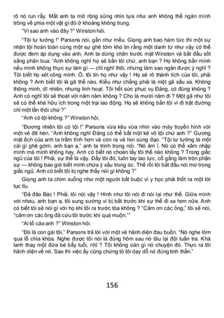 156
rõ nó run rẩy. Mắt anh ta mở rộng sững nhìn tựa như anh không thể ngăn mình
trông về phía một vật gì đó ở khoảng không trung.
“Vì sao anh vào đây ?” Winston hỏi.
“Tội tư tưởng !” Parsons nói, gần như mếu. Giọng anh bao hàm tức thì một sự
nhận tội hoàn toàn cùng một sự ghê tởm khó tin rằng một danh từ như vậy có thể
được đem áp dụng vào anh. Anh ta dừng chân trước mặt Winston và bắt đầu sốt
sắng phân bua: “Anh không nghĩ họ sẽ bắn tôi chứ, anh bạn ? Họ không bắn mình
nếu mình không thực sự làm gì — chỉ nghĩ thôi, nhưng làm sao ngăn được ý nghĩ ?
Tôi biết họ xét công minh. Ồ, tôi tin họ như vậy ! Họ sẽ rõ thành tích của tôi, phải
không ? Anh biết tôi là gã thế nào. Kiểu như chẳng phải là một gã xấu xa. Không
thông minh, dĩ nhiên, nhưng linh hoạt. Tôi hết sức phục vụ Đảng, có đúng không ?
Anh có nghĩ tôi sẽ thoát với năm năm không ? Cho là mười năm đi ? Một gã như tôi
sẽ có thể khá hữu ích trong một trại lao động. Họ sẽ không bắn tôi vì đi trật đường
chỉ một lần thôi chứ ?”
“Anh có tội không ?” Winston hỏi.
“Đương nhiên tôi có tội !” Parsons vừa kêu vừa nhìn vào máy truyền hình với
một vẻ đê hèn. “Anh không nghĩ Đảng có thể bắt một kẻ vô tội chứ anh ?” Gương
mặt ếch của anh ta trầm tĩnh hơn và còn ra vẻ hơi sùng đạo. “Tội tư tưởng là một
cái gì ghê gớm, anh bạn ạ,” anh ta trịnh trọng nói. “Nó âm ỉ. Nó có thể xâm nhập
mình mà mình không hay. Anh có biết nó choán lấy tôi thế nào không ? Trong giấc
ngủ của tôi ! Phải, sự thể là vậy. Đấy tôi đó, luôn tay lao lực, cố gắng làm tròn phận
sự — không bao giờ biết mình chứa ý xấu trong óc. Thế rồi tôi bắt đầu nói mơ trong
giấc ngủ. Anh có biết tôi bị nghe thấy nói gì không ?”
Giọng anh ta chìm xuống như một người bắt buộc vì y học phải thốt ra một lời
tục tỉu.
“Đả đảo Bác ! Phải, tôi nói vậy ! Hình như tôi nói đi nói lại như thế. Giữa mình
với nhau, anh bạn ạ, tôi sung sướng vì bị bắt trước khi sự thể đi xa hơn nữa. Anh
có biết tôi sẽ nói gì với họ khi tôi ra trước tòa không ? “Cảm ơn các ông,” tôi sẽ nói,
“cảm ơn các ông đã cứu tôi trước khi quá muộn.””
“Ai tố cáo anh ?” Winston hỏi.
“Đó là con gái tôi,” Parsons trả lời với một vẻ hãnh diện đau buồn. “Nó nghe lỏm
qua lỗ chìa khóa. Nghe được tôi nói là đúng hôm sau nó tâu lại đội tuần tra. Khá
lanh thay một đứa bé bẩy tuổi, nhỉ ? Tôi không oán gì nó chuyện đó. Thực ra tôi
hãnh diện về nó. Sao thì việc ấy cũng chứng tỏ tôi dạy dỗ nó đúng tinh thần.”
 