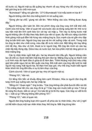 158
về bước cũ. Người mặt sọ đã quằng tay nhanh về sau hông như để chứng tỏ cho
thế giới ông ta từ chối món quà.
“Bumstead !” tiếng nói gầm lên. “2713 Bumsteadt! Vứt mẩu bánh mì kia đi !”
Người không cằm thả cho miếng bánh mì rơi xuống sàn.
“Đứng yên tại chỗ,” giọng nói cất lên. “Nhìn thẳng vào cửa. Không được đụng
đậy.”
Người không cằm tuân lời. Đôi má phính rộng của ông rung rinh bất khả chế.
Cánh cửa mở bùng. Viên sĩ quan trẻ vừa bước vào và đứng sang bên thì nhô ra từ
sau hắn một tên lính canh béo lùn với tay vai mập ụ. Tên này ra đứng trước mặt
người không cằm rồi tiếp theo hiệu lệnh của viên sĩ quan, lấy hết sức nặng của thân
hình giáng một quả đấm hãi hùng vào miệng ông ta. Sức mạnh của nó gần như đập
ông ta bắn khỏi sàn. Người ông bay qua xà lim rớt xuống chậu vệ sinh. Trong một
lúc ông ta nằm như chết cứng, máu đặc đổ ra từ mồm mũi. Một tiếng rên hay tiếng
chít rất nhẹ, hầu như vô tình, thoát ra từ người ông. Rồi ông lăn mình vịn vào tay
chân lẩy bẩy đứng dậy. Giữa máu và nước bọt, hai nửa phần một bộ răng giả rơi ra
khỏi miệng ông.
Các tù nhân khác ngồi thật yên, hai tay khoanh trên đầu gối. Người không cằm
leo về chỗ cũ. Dưới một bên mặt ông thịt xám đen lại. Miệng ông sưng vù thành một
u dị hình màu đỏ hạnh đào ở giữa có lỗ hỏm đen. Thỉnh thoảng một chút máu chảy
giọt trên phần ngực bộ áo liền quần của ông. Đôi mắt xám của ông vẫn lướt từ mặt
người này sang mặt ngưòi kia, hổ thẹn hơn bao giờ, như thể ông muốn biết người
khác khinh khi ông đến đâu vì sự bị làm nhục của ông.
Cánh cửa mở. Viên sĩ quan giơ tay nhẹ chỉ người mặt sọ.
“Phòng 101,” hắn nói.
Có tiếng hổn hển và khuấy động bên cạnh Winston. Hóa ra người đàn ông đã
tung mình quỳ xuống sàn, hai tay chắp lại.
“Đồng chí ! Quan ngài !” ông ta kêu. “Các ông không cần phải đưa tôi đến nơi đó
! Tôi chẳng khai hết cho các ông rồi là gì ? Các ông còn muốn biết gì nữa ? Cái gì
tôi cũng thú được, bất cứ cái gì ! Cứ bảo tôi gì là tôi thú ngay. Các ông cứ viết là tôi
ký — bất cứ gì ! Nhưng không đến phòng 101.”
“Phòng 101,” viên sĩ quan nói.
Người đàn ông hoảng loạn nhìn quanh về phía các tù nhân khác, như với ý nghĩ
có thể kiếm được một nạn nhân khác thay thế ông ta. Mắt ông dừng trên
 