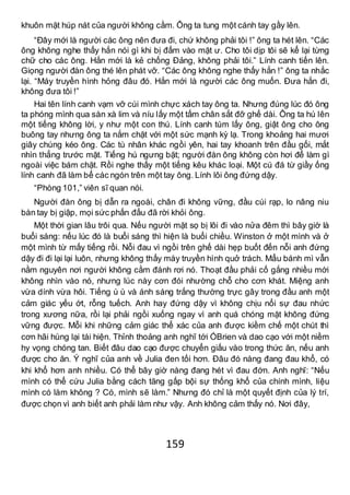 159
khuôn mặt húp nát của người không cằm. Ông ta tung một cánh tay gầy lên.
“Đây mới là người các ông nên đưa đi, chứ không phải tôi !” ông ta hét lên. “Các
ông không nghe thấy hắn nói gì khi bị đấm vào mặt ư. Cho tôi dịp tôi sẽ kể lại từng
chữ cho các ông. Hắn mới là kẻ chống Đảng, không phải tôi.” Lính canh tiến lên.
Giọng người đàn ông thé lên phát vỡ. “Các ông không nghe thấy hắn !” ông ta nhắc
lại. “Máy truyền hình hỏng đâu đó. Hắn mới là người các ông muốn. Đưa hắn đi,
không đưa tôi !”
Hai tên lính canh vạm vỡ cúi mình chực xách tay ông ta. Nhưng đúng lúc đó ông
ta phóng mình qua sàn xà lim và níu lấy một tấm chân sắt đỡ ghế dài. Ông ta hú lên
một tiếng không lời, y như một con thú. Lính canh túm lấy ông, giật ông cho ông
buông tay nhưng ông ta nắm chặt với một sức mạnh kỳ lạ. Trong khoảng hai mươi
giây chúng kéo ông. Các tù nhân khác ngồi yên, hai tay khoanh trên đầu gối, mắt
nhìn thẳng trước mặt. Tiếng hú ngưng bặt; người đàn ông không còn hơi để làm gì
ngoài việc bám chặt. Rồi nghe thấy một tiếng kêu khác loại. Một cú đá từ giầy ống
lính canh đã làm bể các ngón trên một tay ông. Lính lôi ông đứng dậy.
“Phòng 101,” viên sĩ quan nói.
Người đàn ông bị dẫn ra ngoài, chân đi không vững, đầu cúi rạp, lo nâng niu
bàn tay bị giập, mọi sức phấn đấu đã rời khỏi ông.
Một thời gian lâu trôi qua. Nếu người mặt sọ bị lôi đi vào nửa đêm thì bây giờ là
buổi sáng: nếu lúc đó là buổi sáng thì hiện là buổi chiều. Winston ở một mình và ở
một mình từ mấy tiếng rồi. Nỗi đau vì ngồi trên ghế dài hẹp buốt đến nỗi anh đứng
dậy đi đi lại lại luôn, nhưng không thấy máy truyền hình quở trách. Mẩu bánh mì vẫn
nằm nguyên nơi người không cằm đánh rơi nó. Thoạt đầu phải cố gắng nhiều mới
không nhìn vào nó, nhưng lúc này cơn đói nhường chỗ cho cơn khát. Miệng anh
vừa dính vừa hôi. Tiếng ù ù và ánh sáng trắng thường trực gây trong đầu anh một
cảm giác yếu ớt, rỗng tuếch. Anh hay đứng dậy vì không chịu nổi sự đau nhức
trong xương nữa, rồi lại phải ngồi xuống ngay vì anh quá chóng mặt không đứng
vững được. Mỗi khi những cảm giác thể xác của anh được kiềm chế một chút thì
cơn hãi hùng lại tái hiện. Thỉnh thoảng anh nghĩ tới ÓBrien và dao cạo với một niềm
hy vọng chóng tan. Biết đâu dao cạo được chuyển giấu vào trong thức ăn, nếu anh
được cho ăn. Ý nghĩ của anh về Julia đen tối hơn. Đâu đó nàng đang đau khổ, có
khi khổ hơn anh nhiều. Có thể bây giờ nàng đang hét vì đau đớn. Anh nghĩ: “Nếu
mình có thể cứu Julia bằng cách tăng gấp bội sự thống khổ của chính mình, liệu
mình có làm không ? Có, mình sẽ làm.” Nhưng đó chỉ là một quyết định của lý trí,
được chọn vì anh biết anh phải làm như vậy. Anh không cảm thấy nó. Nơi đây,
 