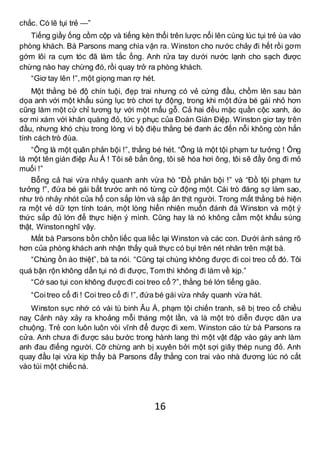 16
chắc. Có lẽ tụi trẻ —”
Tiếng giầy ống cồm cộp và tiếng kèn thổi trên lược nổi lên cùng lúc tụi trẻ ùa vào
phòng khách. Bà Parsons mang chìa vặn ra. Winston cho nước chảy đi hết rồi gơm
gớm lôi ra cụm tóc đã làm tắc ống. Anh rửa tay dưới nước lạnh cho sạch được
chừng nào hay chừng đó, rồi quay trở ra phòng khách.
“Giơ tay lên !”,một giọng man rợ hét.
Một thằng bé độ chín tuội, đẹp trai nhưng có vẻ cứng đầu, chồm lên sau bàn
dọa anh với một khẩu súng lục trò chơi tự động, trong khi một đứa bé gái nhỏ hơn
cũng làm một cử chỉ tương tự với một mẩu gỗ. Cả hai đều mặc quần cộc xanh, áo
sơ mi xám với khăn quàng đỏ, tức y phục của Đoàn Gián Điệp. Winston giơ tay trên
đầu, nhưng khó chịu trong lòng vì bộ điệu thằng bé đanh ác đến nỗi không còn hẳn
tính cách trò đùa.
“Ông là một quân phản bội !”, thằng bé hét. “Ông là một tội phạm tư tưởng ! Ông
là một tên gián điệp Âu Á ! Tôi sẽ bắn ông, tôi sẽ hóa hơi ông, tôi sẽ đầy ông đi mỏ
muối !”
Bỗng cả hai vừa nhảy quanh anh vừa hò “Đồ phản bội !” và “Đồ tội phạm tư
tưởng !”, đứa bé gái bắt trước anh nó từng cử động một. Cái trò đáng sợ làm sao,
như trò nhảy nhót của hổ con sắp lớn và sắp ăn thịt người. Trong mắt thằng bé hiện
ra một vẻ dữ tợn tính toán, một lòng hiển nhiên muốn đánh đá Winston và một ý
thức sắp đủ lớn để thực hiện ý mình. Cũng hay là nó không cầm một khẩu súng
thật, Winstonnghĩ vậy.
Mắt bà Parsons bồn chồn liếc qua liếc lại Winston và các con. Dưới ánh sáng rõ
hơn của phòng khách anh nhận thấy quả thực có bụi trên nét nhăn trên mặt bà.
“Chúng ồn ào thiệt”, bà ta nói. “Cũng tại chúng không được đi coi treo cổ đó. Tôi
quá bận rộn không dẫn tụi nó đi được, Tom thì không đi làm về kịp.”
“Cớ sao tụi con không được đi coi treo cổ ?”, thằng bé lớn tiếng gào.
“Coitreo cổ đi ! Coi treo cổ đi !”, đứa bé gái vừa nhảy quanh vừa hát.
Winston sực nhớ có vài tù binh Âu Á, phạm tội chiến tranh, sẽ bị treo cổ chiều
naỵ Cảnh này xảy ra khoảng mỗi tháng một lần, và là một trò diễn được dân ưa
chuộng. Trẻ con luôn luôn vòi vĩnh để được đi xem. Winston cáo từ bà Parsons ra
cửa. Anh chưa đi được sáu bước trong hành lang thì một vật đập vào gáy anh làm
anh đau điếng người. Cỡ chừng anh bị xuyên bởi một sợi giây thép nung đỏ. Anh
quay đầu lại vừa kịp thấy bà Parsons đẩy thằng con trai vào nhà đương lúc nó cất
vào túi một chiếc ná.
 