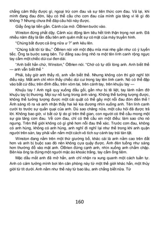 160
chẳng cảm thấy được gì, ngoại trừ cơn đau và sự tiên thức cơn đau. Vả lại, khi
mình đang đau đớn, liệu có thể cầu cho cơn đau của mình gia tăng vì lẽ gì đó
không ? Nhưng chưa thể đáp câu hỏi này được.
Giầy ống lại tiến gần. Cánh của mở. ÓBrien bước vào.
Winston đứng phắt dậy. Cảnh xúc động làm tiêu hết tính thận trọng nơi anh. Đã
nhiều năm đây là lần đầu tiên anh quên mất sự có mặt của máy truyền hình.
“Chúng bắt được cả ông nữa ư ?” anh kêu lên.
“Chúng bắt tôi từ lâu,” ÓBrien nói với một điệu mỉa mai nhẹ gần như có ý luyến
tiếc. Ông ta bước sang bên. Từ đằng sau ông nhô ra một tên lính canh rộng ngực
tay cầm một chiếc dùi cui đen dài.
“Anh biết hắn chứ, Winston,” ÓBrien nói. “Chớ có tự dối lòng anh. Anh biết thế
— anh vẫn biết thế ”
Phải, bây giờ anh thấy rõ, anh vẫn biết thế. Nhưng không còn thì giờ nghĩ tới
điều này. Mắt anh chỉ nhìn thấy chiếc dùi cui trong tay tên lính canh. Nó có thể đập
vào bất cứ đâu; trên đỉnh đầu, trên vòm tai, trên cánh tay, trên khuỷu tay —
Khuỷu tay ! Anh ngã quỵ xuống đầu gối, gần như bị tê liệt, tay lành nắm đỡ
khuỷu tay bị thương. Mọi sự nổ tung trong ánh vàng. Không thể tưởng tượng được,
không thể tưởng tượng được một cái quật có thể gây một nỗi đau đớn đến thế !
Ánh sáng rõ ra và anh nhận thấy hai kẻ kia đương nhìn xuống anh. Tên lính canh
cười to trước sự quằn quại của anh. Dù sao chăng nữa, một câu hỏi đã được trả
lời. Không bao giờ, vì bất cứ lý do gì trên thế gian, con người có thể cầu mong một
sự gia tăng cơn đau. Về cơn đau, chỉ có thể cầu xin một điều: làm sao cho nó
ngưng. Trên thế giới không có gì ghê hơn nỗi đau thể xác. Trước cơn đau, không
có anh hùng, không có anh hùng, anh nghĩ đi nghĩ lại như thế trong khi anh quặn
người trên sàn, tay phải vẫn nắm một cách vô tích sự cánh tay trái tàn tật.
Winston đang nằm trên một thứ giường bố, khác cái là anh nằm cao trên đất
hơn và anh bị buộc sao đó nên không cựa quậy được. Ánh đèn tuồng như sáng
hơn thường đổ vào mặt anh. ÓBrien đứng cạnh anh, nhìn xuống anh chằm chặp.
Bên kia ông ta đứng một người mặc áo khoác trắng, tay cầm ống tiêm.
Mặc dầu mắt anh đã mở hẳn, anh chỉ nhận ra xung quanh một cách tuần tự.
Anh có cảm tưởng mình bơi lên căn phòng này từ một thế giới khác hẳn, một thủy
giới từ tít dưới. Anh nằm như thế này từ bao lâu, anh chẳng biết nữa. Từ
 