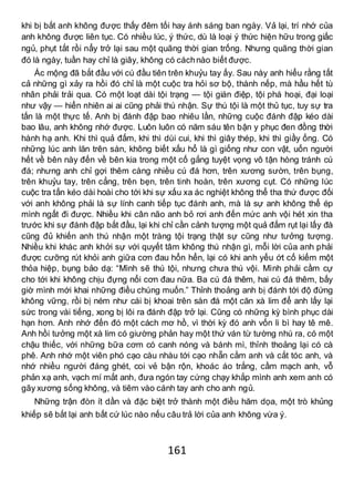 161
khi bị bắt anh không được thấy đêm tối hay ánh sáng ban ngày. Vả lại, trí nhớ của
anh không được liên tục. Có nhiều lúc, ý thức, dù là loại ý thức hiện hữu trong giấc
ngủ, phụt tắt rồi nẩy trở lại sau một quãng thời gian trống. Nhưng quãng thời gian
đó là ngày, tuần hay chỉ là giây, không có cáchnào biết được.
Ác mộng đã bắt đầu với cú đầu tiên trên khuỷu tay ấy. Sau này anh hiểu rằng tất
cả những gì xảy ra hồi đó chỉ là một cuộc tra hỏi sơ bộ, thành nếp, mà hầu hết tù
nhân phải trải qua. Có một loạt dài tội trạng — tội gián điệp, tội phá hoại, đại loại
như vậy — hiển nhiên ai ai cũng phải thú nhận. Sự thú tội là một thủ tục, tuy sự tra
tấn là một thực tế. Anh bị đánh đập bao nhiêu lần, những cuộc đánh đập kéo dài
bao lâu, anh không nhớ được. Luôn luôn có năm sáu tên bận y phục đen đồng thời
hành hạ anh. Khi thì quả đấm, khi thì dùi cui, khi thì giây thép, khi thì giầy ống. Có
những lúc anh lăn trên sàn, không biết xấu hổ là gì giống như con vật, uốn người
hết về bên này đến về bên kia trong một cố gắng tuyệt vọng vô tận hòng tránh cú
đá; nhưng anh chỉ gợi thêm càng nhiều cú đá hơn, trên xương sườn, trên bụng,
trên khuỷu tay, trên cẳng, trên bẹn, trên tinh hoàn, trên xương cụt. Có những lúc
cuộc tra tấn kéo dài hoài cho tới khi sự xấu xa ác nghiệt không thể tha thứ được đối
với anh không phải là sự lính canh tiếp tục đánh anh, mà là sự anh không thể ép
mình ngất đi được. Nhiều khi cân não anh bỏ rơi anh đến mức anh vội hét xin tha
trước khi sự đánh đập bắt đầu, lại khi chỉ cần cảnh tượng một quả đấm rụt lại lấy đà
cũng đủ khiến anh thú nhận một tràng tội trạng thật sự cũng như tưởng tượng.
Nhiều khi khác anh khởi sự với quyết tâm không thú nhận gì, mỗi lời của anh phải
được cưỡng rút khỏi anh giữa cơn đau hổn hển, lại có khi anh yếu ớt cố kiếm một
thỏa hiệp, bụng bảo dạ: “Mình sẽ thú tội, nhưng chưa thú vội. Mình phải cầm cự
cho tới khi không chịu đựng nổi cơn đau nữa. Ba cú đá thêm, hai cú đá thêm, bấy
giờ mình mới khai những điều chúng muốn.” Thỉnh thoảng anh bị đánh tới độ đứng
không vững, rồi bị ném như cái bị khoai trên sàn đá một căn xà lim để anh lấy lại
sức trong vài tiếng, xong bị lôi ra đánh đập trở lại. Cũng có những kỳ bình phục dài
hạn hơn. Anh nhớ đến đó một cách mơ hồ, vì thời kỳ đó anh vốn li bì hay tê mê.
Anh hồi tưởng một xà lim có giường phản hay một thứ ván từ tường nhú ra, có một
chậu thiếc, với những bữa cơm có canh nóng và bánh mì, thỉnh thoảng lại có cà
phê. Anh nhớ một viên phó cạo càu nhàu tới cạo nhẵn cằm anh và cắt tóc anh, và
nhớ nhiều người đáng ghét, coi vẻ bận rộn, khoác áo trắng, cầm mạch anh, vỗ
phản xạ anh, vạch mí mắt anh, đưa ngón tay cứng chạy khắp mình anh xem anh có
gãy xương sống không, và tiêm vào cánh tay anh cho anh ngủ.
Những trận đòn ít dần và đặc biệt trở thành một điều hăm dọa, một trò khủng
khiếp sẽ bắt lại anh bất cứ lúc nào nếu câu trả lời của anh không vừa ý.
 
