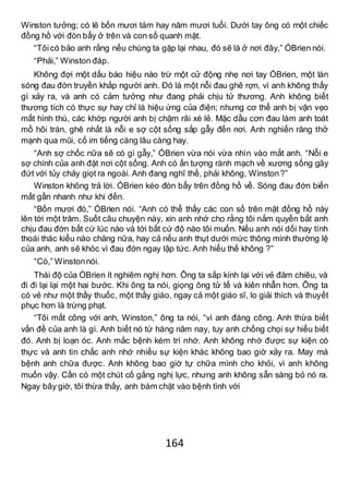 164
Winston tưởng; có lẽ bốn mươi tám hay năm mươi tuổi. Dưới tay ông có một chiếc
đồng hồ với đòn bẩy ở trên và con số quanh mặt.
“Tôicó bảo anh rằng nếu chúng ta gặp lại nhau, đó sẽ là ở nơi đây,” ÓBrien nói.
“Phải,” Winston đáp.
Không đợi một dấu báo hiệu nào trừ một cử động nhẹ nơi tay ÓBrien, một làn
sóng đau đớn truyền khắp người anh. Đó là một nỗi đau ghê rợn, vì anh không thấy
gì xảy ra, và anh có cảm tưởng như đang phải chịu tử thương. Anh không biết
thương tích có thực sự hay chỉ là hiệu ứng của điện; nhưng cơ thể anh bị vặn vẹo
mất hình thù, các khớp người anh bị chậm rãi xé lẻ. Mặc dầu cơn đau làm anh toát
mồ hôi trán, ghê nhất là nỗi e sợ cột sống sắp gẫy đến nơi. Anh nghiến răng thở
mạnh qua mũi, cố im tiếng càng lâu càng hay.
“Anh sợ chốc nữa sẽ có gì gẫy,” ÓBrien vừa nói vừa nhìn vào mắt anh. “Nỗi e
sợ chính của anh đặt nơi cột sống. Anh có ấn tượng rành mạch về xương sống gãy
đứt với tủy chảy giọt ra ngoài. Anh đang nghĩ thế, phải không, Winston?”
Winston không trả lời. ÓBrien kéo đòn bẩy trên đồng hồ về. Sóng đau đớn biến
mất gần nhanh như khi đến.
“Bốn mươi đó,” ÓBrien nói. “Anh có thể thấy các con số trên mặt đồng hồ này
lên tới một trăm. Suốt câu chuyện này, xin anh nhớ cho rằng tôi nắm quyền bắt anh
chịu đau đớn bất cứ lúc nào và tới bất cứ độ nào tôi muốn. Nếu anh nói dối hay tính
thoái thác kiểu nào chăng nữa, hay cả nếu anh thụt dưới mức thông minh thường lệ
của anh, anh sẽ khóc vì đau đớn ngay lập tức. Anh hiểu thế không ?”
“Có,” Winstonnói.
Thái độ của ÓBrien ít nghiêm nghị hơn. Ông ta sắp kính lại với vẻ đăm chiêu, và
đi đi lại lại một hai bước. Khi ông ta nói, giọng ông tử tế và kiên nhẫn hơn. Ông ta
có vẻ như một thầy thuốc, một thầy giáo, ngay cả một giáo sĩ, lo giải thích và thuyết
phục hơn là trừng phạt.
“Tôi mất công với anh, Winston,” ông ta nói, “vì anh đáng công. Anh thừa biết
vấn đề của anh là gì. Anh biết nó từ hàng năm nay, tuy anh chống chọi sự hiểu biết
đó. Anh bị loạn óc. Anh mắc bệnh kém trí nhớ. Anh không nhớ được sự kiện có
thực và anh tin chắc anh nhớ nhiều sự kiện khác không bao giờ xảy ra. May mà
bệnh anh chữa được. Anh không bao giờ tự chữa mình cho khỏi, vì anh không
muốn vậy. Cần có một chút cố gắng nghị lực, nhưng anh không sẵn sàng bỏ nó ra.
Ngay bây giờ, tôi thừa thấy, anh bám chặt vào bệnh tình với
 
