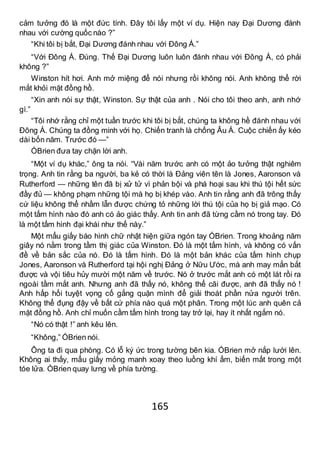 165
cảm tưởng đó là một đức tính. Đây tôi lấy một ví dụ. Hiện nay Đại Dương đánh
nhau với cường quốc nào ?”
“Khi tôi bị bắt, Đại Dương đánh nhau với Đông Á.”
“Với Đông Á. Đúng. Thế Đại Dương luôn luôn đánh nhau với Đông Á, có phải
không ?”
Winston hít hơi. Anh mở miệng để nói nhưng rồi không nói. Anh không thể rời
mắt khỏi mặt đồng hồ.
“Xin anh nói sự thật, Winston. Sự thật của anh . Nói cho tôi theo anh, anh nhớ
gì.”
“Tôi nhớ rằng chỉ một tuần trước khi tôi bị bắt, chúng ta không hề đánh nhau với
Đông Á. Chúng ta đồng minh với họ. Chiến tranh là chống Âu Á. Cuộc chiến ấy kéo
dài bốn năm. Trước đó —”
ÓBrien đưa tay chặn lời anh.
“Một ví dụ khác,” ông ta nói. “Vài năm trước anh có một ảo tưởng thật nghiêm
trọng. Anh tin rằng ba người, ba kẻ có thời là Đảng viên tên là Jones, Aaronson và
Rutherford — những tên đã bị xử tử vì phản bội và phá hoại sau khi thú tội hết sức
đầy đủ — không phạm những tội mà họ bị khép vào. Anh tin rằng anh đã trông thấy
cứ liệu không thể nhầm lẫn được chứng tỏ những lời thú tội của họ bị giả mạo. Có
một tấm hình nào đó anh có ảo giác thấy. Anh tin anh đã từng cầm nó trong tay. Đó
là một tấm hình đại khái như thế này.”
Một mẩu giấy báo hình chữ nhật hiện giữa ngón tay ÓBrien. Trong khoảng năm
giây nó nằm trong tầm thị giác của Winston. Đó là một tấm hình, và không có vấn
đề về bản sắc của nó. Đó là tấm hình. Đó là một bản khác của tấm hình chụp
Jones, Aaronson và Rutherford tại hội nghị Đảng ở Nữu Ước, mà anh may mắn bắt
được và vội tiêu hủy mười một năm về trước. Nó ở trước mắt anh có một lát rồi ra
ngoài tầm mắt anh. Nhưng anh đã thấy nó, không thể cãi được, anh đã thấy nó !
Anh hấp hối tuyệt vọng cố gắng quặn mình để giải thoát phần nửa người trên.
Không thể đụng đậy về bất cứ phía nào quá một phân. Trong một lúc anh quên cả
mặt đồng hồ. Anh chỉ muốn cầm tấm hình trong tay trở lại, hay ít nhất ngắm nó.
“Nó có thật !” anh kêu lên.
“Không,” ÓBrien nói.
Ông ta đi qua phòng. Có lỗ ký ức trong tường bên kia. ÓBrien mở nắp lưới lên.
Không ai thấy, mẩu giấy mỏng manh xoay theo luồng khí ấm, biến mất trong một
tóe lửa. ÓBrien quay lưng về phía tường.
 