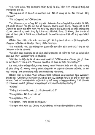 166
“Tro,” ông ta nói. “Mà tro không nhận được ra. Bụi. Tấm hình không có thực. Nó
không bao giờ có.”
“Nhưng mà nó có thực ! Nó có thực mà ! Nó có trong ký ức. Tôi nhớ nó ! Ông
nhớ nó !”
“Tôikhông nhớ nó,” ÓBrien bảo.
Tim Winston sụm xuống. Đó là ý đôi. Anh có cảm tưởng bất lực chết thôi. Nếu
anh chắc ÓBrien nói dối, sự thể sẽ hầu như không quan trọng. Nhưng rất có thể
ÓBrien đã quên thật tấm hình. Và nếu vậy ông ta đã quên ông ta chối không nhớ
nó, rồi quên cả sự quên lãng ấy. Làm sao biết chắc được đó không phải là một trò
gian trá đơn giản ? Có lẽ sự phân loạn trí óc có thể xảy ra thật: đó là ý nghĩ đánh
bại anh.
ÓBrien đăm chiêu nhìn anh. Hơn bao giờ hết ông ta có vẻ như một thầy giáo tốn
công với một đứa trẻ lầm lạc nhưng nhiều hứa hẹn.
“Có một khẩu hiệu của Đảng liên quan đến sự kiểm soát quá khứ,” ông ta nói.
“Xin anh nhắc lại câu đó.”
“Kẻ kiểm soát quá khứ là kẻ kiềm chế tương lai: kẻ kiểm tra hiện tại là kẻ kiểm
soátquá khứ,” Winstonvâng lời nhắc lại.
“Kẻ kiểm tra hiện tại là kẻ kiểm soát quá khứ,” ÓBrien vừa nói vừa gật gù chậm
rãi tán thành. “Theo ý anh, Winston, quá khứ có thực sự hiện hữu không ?”
Lại nữa, cảm tưởng bất lực trào xuống mình Winston. Mắt anh lảo đảo hướng
về phía đồng hồ. Không những anh không biết lời đáp sẽ cứu anh khỏi đau là “có”
hay “không”, anh còn không hiểu anh tin lời đáp nào đúng.
ÓBrien mỉm cười nhẹ. “Anh không phải là một nhà siêu hình học đâu, Winston,”
ông ta nói. “Cho tới lúc này anh chưa bao giờ suy xét hiện hữu là gì. Để tôi trình bày
rõ hơn. Quá khứ có hiện hữu một cách cụ thể trong không gian không ? Ở đâu đó,
có chốn nào, có thế giới nào trong đó quá khứ vẫn tồn tại hay không ?”
“Không.”
“Thế quá khứ ở đâu, nếu có chỗ cho quá khứ ?”
“Trong tài liệu. Nó được viết lại.”
“Trong tài liệu. Và —”
“Trong tâm. Trong trí nhớ con người.”
“Trong trí nhớ. Giỏi đa. Chúng tôi, tức Đảng, kiểm soát mọi tài liệu; chúng
 