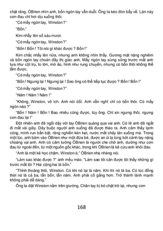 168
chặt răng. ÓBrien nhìn anh, bốn ngón tay vẫn duỗi. Ông ta kéo đòn bẩy về. Làn này
cơn đau chỉ hơi dịu xuống thôi.
“Có mấy ngón tay, Winston?”
“Bốn.”
Kim nhẩy lên số sáu mươi.
“Có mấy ngón tay, Winston?”
“Bốn ! Bốn ! Tôi nói gì khác được ? Bốn !”
Kim chắc nhẩy lên nữa, nhưng anh không nhìn thấy. Gương mặt nặng nghiêm
và bốn ngón tay choán đầy thị giác anh. Mấy ngón tay sừng sững trước mắt anh
tựa như cột trụ, to lớn, mờ ảo, hình như rung chuyển, nhưng có bốn thôi không thể
lầm được.
“Có mấy ngón tay, Winston?”
“Bốn ! Ngưng lại ! Ngưng lại ! Sao ông có thể tiếp tục được ? Bốn ! Bốn !”
“Có mấy ngón tay, Winston?”
“Năm ! Năm ! Năm !”
“Không, Winston, vô ích. Anh nói dối. Anh vẫn nghĩ chỉ có bốn thôi. Có mấy
ngón nào ?”
“Bốn ! Năm ! Bốn ! Bao nhiêu cũng được, tùy ông. Chỉ xin ngưng thôi, ngưng
cơn đau lại !”
Đột nhiên anh đã ngồi dậy với tay ÓBrien quàng qua vai anh. Có lẽ anh đã ngất
đi mất vài giây. Dây buộc người anh xuống đã được tháo ra. Anh cảm thấy lạnh
cóng, mình run bần bật, răng nghiến kèn kẹt, nước mắt chảy lăn xuống má. Trong
một lúc, anh bám vào ÓBrien như một đứa bé, được an ủi lạ lùng bởi cánh tay nặng
choàng vai anh. Anh có cảm tưởng ÓBrien là người che chở anh, dường như cơn
đau từ ngoài đến, từ một nguồn gốc khác, trong khi ÓBrien là kẻ cứu anh khỏi đau.
“Anh là một kẻ học chậm, Winston à,” ÓBrien nhẹ nhàng nói.
“Làm sao khác được ?” anh mếu máo. “Làm sao tôi cản được tôi thấy những gì
trước mắt tôi ? Hai cộng hai là bốn.”
“Thỉnh thoảng thôi, Winston. Có khi nó lại là năm. Khi thì nó là ba. Có lúc đồng
thời nó là cả ba, lẫn bốn, lẫn năm. Anh phải cố gắng hơn. Trở thành lành mạnh
không phải dễ dàng.”
Ông ta đặt Winston nằm trên giường. Chân tay bị bó chặt trở lại, nhưng cơn
 