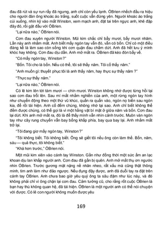 169
đau đã rút và sự run rẩy đã ngưng, anh chỉ còn yếu lạnh. ÓBrien nhếch đầu ra hiệu
cho người đàn ông khoác áo trắng, suốt cuộc vẫn đứng yên. Người khoác áo trắng
cúi xuống, nhìn kỹ vào mắt Winston, xem mạch anh, đặt tai trên ngực anh, khẽ đập
đây đó, rồi gật đầu với ÓBrien.
“Lại nữa nào,” ÓBrien nói.
Cơn đau xuyên người Winston. Mũi kim chắc chỉ bẩy mươi, bẩy mươi nhăm.
Lần này anh nhắm mắt. Anh biết mấy ngón tay vẫn đó, vẫn có bốn. Chỉ có một điều
đáng kể là làm sao còn sống khi cơn quặn đau chấm dứt. Anh đã hết lưu ý mình
khóc hay không. Cơn đau dịu dần. Anh mở mắt ra. ÓBrien đã kéo đòn bẩy về.
“Có mấy ngón tay, Winston?”
“Bốn. Tôi cho là bốn. Nếu có thể, tôi sẽ thấy năm. Tôi cố thấy năm.”
“Anh muốn gì: thuyết phục tôi là anh thấy năm, hay thực sự thấy năm ?”
“Thực sự thấy năm.”
“Lại nữa nào,” ÓBrien nói.
Có lẽ kim lên tới tám mươi — chín mươi. Winston không nhớ được từng hồi tại
sao cơn đau trỗi lên. Sau mí mắt nhắm nghiền của anh, một rừng ngón tay hình
như chuyển động theo một thứ vũ khúc, quấn ra quấn vào, ngón nọ biến sau ngón
kia, để rồi tái hiện. Anh cố đếm chúng, không nhớ tại sao. Anh chỉ biết không thể
đếm được chúng, có thể gọi là vì một hằng vật bí mật ở giữa năm và bốn. Cơn đau
lại dứt. Khi anh mở mắt ra, đó là để thấy mình vẫn nhìn cảnh trước. Muôn vàn ngón
tay như cây rung chuyển vẫn bay bổng khắp phía, bay qua bay lại. Anh nhắm mắt
trở lại.
“Tôiđang giơ mấy ngón tay, Winston?”
“Tôi không biết. Tôi không biết. Ông sẽ giết tôi nếu ông còn làm thế. Bốn, năm,
sáu — quả thực, tôi không biết.”
“Khá hơn trước,” ÓBrien nói.
Một mũi kim xiên vào cánh tay Winston. Gần như đồng thời một sức ấm an lạc
khoan dịu lan khắp người anh. Cơn đau đã gần bị quên. Anh mở mắt thụ ơn ngước
nhìn ÓBrien. Trước gương mặt nặng nề nhăn nheo, rất xấu mà cũng thật thông
minh, tim anh làm như đảo ngược. Nếu đụng đậy được, anh đã duỗi tay ra đặt trên
cánh tay ÓBrien. Anh chưa bao giờ yêu quý ông ta sâu đậm như lúc này, và đó
không phải chỉ vì ông chặn lại cơn đau. Cảm tưởng cũ, cho rằng rốt cuộc ÓBrien là
bạn hay thù không quan hệ, đã tái hiện. ÓBrien là một người anh có thể nói chuyện
với được. Có lẽ con người không muốn được yêu
 