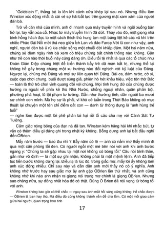 17
“Goldstein !”, thằng bé la lên khi cánh cửa khép lại sau nó. Nhưng điều làm
Winston xúc động nhất là cái vẻ sợ hãi bất lực trên gương mặt xam xám của người
đàn bà.
Trở về căn nhà của mình, anh đi nhanh qua máy truyền hình và ngồi xuống bàn
trở lại, tay vẫn xoa cổ. Nhạc từ máy truyền hình đã dứt. Thay vào đó, một giọng nhà
binh hống hách đọc to một cách thích thú hung tợn một bảng liệt kê các vũ khí trên
chiếc Pháo Đài Nổi mới thả neo giữa Ích Lan và đảo Faroẹ Với lũ con như vậy, anh
nghĩ, người đàn bà ủ rũ kia chắc sống một chuỗi đời khiếp đảm. Một hai năm nữa,
chúng sẽ đêm ngày rình bà xem có triệu chứng bất chính thống nào không. Gần
như trẻ con nào thời buổi này cũng đáng ớn. Điều tồi tệ nhất là qua các tổ chức như
Đoàn Gián Điệp chúng triệt để biến thành bầy trẻ dã man bất trị, nhưng thế lại
không hề gây trong chúng một xu hướng nào đối nghịch với kỷ luật của Đảng.
Ngược lại, chúng mê Đảng và mọi sự liên quan tới Đảng. Bài ca, đám rước, cờ xí,
cuộc dạo chơi chung, buổi dượt súng giả, phiên hò hét khẩu hiệu, việc tôn thờ Bác
— toàn là thứ trò chơi vinh quang đối với chúng. Mọi tính hung dữ của chúng được
hướng ra ngoài về phía kẻ thù Nhà Nước, chống ngoại nhân, quân phản bội,
phường phá hoại, lũ tội phạm tư tưởng. Gần như thường tình, dân ngoài ba mươi
sợ chính con mình. Mà họ sợ là phải, vì khó có tuần trong Thời Báo không có mục
thuật lại chuyện một tên chỉ điểm oắt con — danh từ thông dụng là “anh hùng trẻ
tuổi”
— nghe lỏm được một lời phê phán tai hại rồi tố cáo cha mẹ với Cảnh Sát Tư
Tưởng.
Cảm giác nóng bỏng của đạn ná đã tan. Winston kém hăng hái khi nhấc bút, tự
vấn có thêm điều gì đáng ghi trong nhật ký không. Bỗng dưng anh lại bắt đầu nghĩ
đến ÓBrien.
Mấy năm trước — bao lâu nhỉ ? Bẩy năm có lẽ — anh có nằm mơ thấy mình đi
qua một căn phòng tối đen. Có người ngồi một mé bên nói với anh khi anh bước
ngang y: “Chúng ta sẽ gặp nhau tại một nơi không có bóng tối.” Câu nói bình thản,
gần như vô định — là một sự ghi nhận, không phải là một mệnh lệnh. Anh đã tiếp
tục tiến bước không dừng lại. Điều lạ là lúc đó, trong giấc mơ, mấy lời ấy không làm
anh xúc động nhiều. Chỉ sau này và dần dần anh mới thấy nó có ý nghĩa. Anh
không nhớ trước hay sau giấc mơ ấy anh gặp ÓBrien lần thứ nhất, và anh cũng
không nhớ khi nào anh nhận ra giọng nói trong mơ chính là giọng ÓBrien. Nhưng
sao chăng nữa, sự đồng nhất hóa đó có thật. Đúng Ó Brien đã nói vọng từ bóng tối
với anh.
Winston không bao giờ có thể chắc — ngay sau ánh mắt hồi sáng cũng không thể chắc được
— ÓBrien là bạn hay thù. Mà điều đó cũng không thành vấn đề cho lắm. Có một mối giao cảm
giữa hai người, quan trọng hơn tình
 