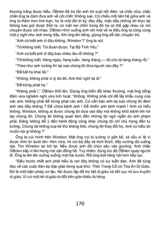 170
thương bằng được hiểu. ÓBrien đã tra tấn anh tới suýt nổi điên, và chốc nữa, chắc
chắn ông ta dám đưa anh về cõi chết. Không sao. Có chiều mối liên hệ giữa anh và
ông ta thâm hơn tình bạn, họ là một đôi tri kỷ: đâu đấy, mặc dầu những lời thực tại
không bao giờ được thốt ra, có một nơi chốn trong đó họ có thể gặp nhau và nói
chuyện được với nhau. ÓBrien nhìn xuống anh với một vẻ ra điều ông ta cũng cùng
một ý nghĩ như anh trong đầu. Khi ông lên tiếng, giọng ông dễ dãi, chuyện trò.
“Anh có biết anh ở đâu không, Winston ?” ông ta nói.
“Tôikhông biết. Tôi đoán được. Tại Bộ Tình Yêu.”
“Anh có biết anh ở đây bao nhiêu lâu rồi không ?”
“Tôikhông biết. Hàng ngày, hàng tuần, hàng tháng — tôi cho là hàng tháng rồi.”
“Theo như anh tưởng thì tại sao chúng tôi đưa người vào đây ?”
“Để bắt họ khai tội.”
“Không, không phải vì lý do đó. Anh thử nghĩ lại đi.”
“Để trừng phạt họ.”
“Không phải !,” ÓBrien thốt lên. Giọng ông biến đổi khác thường, mặt ông bỗng
đâm vừa nghiêm nghị vừa linh hoạt. “Không. Không phải chỉ để lấy khẩu cung của
các anh, không phải để trừng phạt các anh. Có cần bảo anh tại sao chúng tôi đem
anh vào đây không ? Để chữa bệnh anh ! Để khiến anh lành mạnh ! Anh có hiểu
không, Winston, không ai được chúng tôi đưa vào đây mà không khỏi bệnh khi rời
tay chúng tôi. Chúng tôi không quan tâm đến những tội ngớ ngẩn do anh phạm
phải. Đảng không để ý đến hành động công khai: chúng tôi chỉ chú trọng đến tư
tưởng. Chúng tôi không loại kẻ thù không thôi, chúng tôi thay đổi họ. Anh có hiểu tôi
muốn nói gì không ?”
Ông ta cúi mình trên Winston. Mặt ông coi to tướng vì gần kề, và xấu xí tệ vì
được nhìn từ dưới lên. Hơn nữa, nó coi bộ đầy vẻ kích thích, đầy cường độ cuồng
dại. Tim Winston se trở lại. Nếu được anh đã chùn sâu vào giường. Anh chắc
ÓBrien sắp vì lên hứng mà vặn đồng hồ. Tuy nhiên, đúng lúc đó ÓBrien quay người
đi. Ông ta lên lên xuống xuống một hai bước. Rồi ông bớt hăng hái hơn tiếp tục.
“Điều trước nhất anh phải hiểu là nơi đây không có sự tuẫn đạo. Anh đã từng
đọc về các cuộc đàn áp đạo giáo trong quá khứ. Thời Trung Cổ có Tòa Án Dị Giáo.
Đó là một biện pháp sơ lậu. Nó được lập để trừ tiệt dị giáo và kết cục nó lưu truyền
dị giáo.Vì cứ một kẻ dị giáo bị đốt trên giàn thiêu là hàng
 