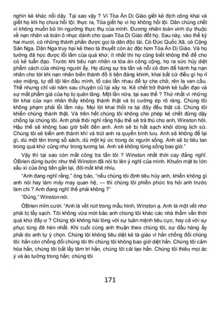 171
nghìn kẻ khác nổi dậy. Tại sao vậy ? Vì Tòa Án Dị Giáo giết kẻ địch công khai và
giết họ khi họ chưa hối tội: thực ra, Tòa giết họ vì họ không hối tội. Dân chúng chết
vì không muốn bỏ tín ngưỡng thực thụ của mình. Đương nhiên toàn vinh dự thuộc
về nạn nhân và toàn ô nhục dành cho quan Tòa Dị Giáo đốt họ. Sau này, vào thế kỷ
hai mươi, có những thành phần được gọi là dân độc tài. Có Đức Quốc Xã, có Cộng
Sản Nga. Dân Nga truy hại kẻ theo tà thuyết còn ác độc hơn Tòa Án Dị Giáo. Và họ
tưởng đã học được lỗi lầm của quá khứ; ít nhất thì họ cũng biết không thể để cho
có kẻ tuẫn đạo. Trước khi bêu nạn nhân ra tòa án công cộng, họ ra sức hủy diệt
phẩm cách của những người ấy. Họ dùng sự tra tấn và nỗi cô đơn để hành hạ nạn
nhân cho tới khi nạn nhân biến thành đồ ti tiện đáng khinh, khai bất cứ điều gì họ rỉ
vào miệng, tự dổ tội lên đầu mình, tố cáo lẫn nhau để tự che chở, rên la van cầu.
Thế nhưng chỉ vài năm sau chuyện cũ lại xảy ra. Kẻ chết trở thành kẻ tuẫn đạo và
sự mất phẩm giá của họ bị quên lãng. Một lần nữa, tại sao thế ? Thứ nhất vì những
lời khai của nạn nhân thấy không thành thật và bị cưỡng ép rõ ràng. Chúng tôi
không phạm phải lỗi lầm này. Mọi lời khai thốt ra tại đây đều thật cả. Chúng tôi
khiến chúng thành thật. Và trên hết chúng tôi không cho phép kẻ chết đứng dậy
chống lại chúng tôi. Anh phải thôi nghĩ rằng hậu thế sẽ trả thù cho anh, Winston hỡi.
Hậu thế sẽ không bao giờ biết đến anh. Anh sẽ bị hất sạch khỏi dòng lịch sử.
Chúng tôi sẽ biến anh thành khí và trút anh ra quyển bình lưu. Anh sẽ không để lại
gì, dù một tên trong sổ sách, dù một ký ức trong óc người sống. Anh sẽ bị tiêu tan
trong quá khứ cũng như trong tương lai. Anh sẽ không từng sống bao giờ.”
Vậy thì tại sao còn mất công tra tấn tôi ? Winston nhất thời cay đắng nghĩ.
ÓBrien dừng bước như thể Winston đã nói to lên ý nghĩ của mình. Khuôn mặt to lớn
xấu xí của ông tiến gần lại, đôi mắt khẽ nhíu.
“Anh đang nghĩ rằng,” ông bảo, “nếu chúng tôi định tiêu hủy anh, khiến không gì
anh nói hay làm mảy may quan hệ, — thì chúng tôi phiền phức tra hỏi anh trước
làm chi ? Anh đang nghĩ thế phải không ?”
“Đúng,” Winstonnói.
ÓBrien mỉm cười. “Anh là vết nứt trong mẫu hình, Winston ạ. Anh là một vết nhơ
phải bị tẩy sạch. Tôi không vừa mới bảo anh chúng tôi khác các nhà thẩm vấn thời
quá khứ đấy ư ? Chúng tôi không hài lòng với sự tuân mệnh tiêu cực, hay cả với sự
phục tùng đê hèn nhất. Khi cuối cùng anh thuận theo chúng tôi, sự đầu hàng ấy
phải do anh tự ý chọn. Chúng tôi không tiêu diệt kẻ tà giáo vì hắn chống đối chúng
tôi: hắn còn chống đối chúng tôi thì chúng tôi không bao giờ diệt hắn. Chúng tôi cảm
hóa hắn, chúng tôi bắt lấy tâm trí hắn, chúng tôi cải tạo hắn. Chúng tôi thiêu mọi ác
ý và ảo tưởng trong hắn; chúng tôi
 