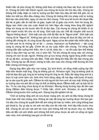 172
khiến hắn về phe chúng tôi, không phải theo võ miệng mà theo xác thực với cả tâm
trí. Chúng tôi biến hắn thành người của chúng tôi trước khi thủ tiêu hắn. Chúng tôi
không thể chấp nhận có một tư tưởng sai lầm hiện hữu đâu đó trên thế giới, dù nó
thầm kín bất lực đến đâu chăng nữa. Chúng tôi không thể cho phép một tư tưởng
lệch lạc nào phát hiện, ngay cả vào lúc lâm chung. Thời xưa khi bước lên đoạn đầu
đài kẻ dị giáo vẫn là một tên dị giáo, tuyên bố dị giáo của mình, hớn hở trong đó.
Ngay nạn nhân của các cuộc thanh trừ bên Nga vẫn mang theo lòng đối nghịch
khép kín trong óc khi bước trên lối đi đợi đạn. Cái nhưng là chúng tôi khiến trí óc
lành mạnh trước khi cho nó nổ tung. Giới luật của các chế độ chuyên chế xưa là
“Ngươi không được”. Giới luật của các chế độ độc tài là “Ngươi phải”. Giới luật của
chúng tôi là “Ngươi là”. Không bao giờ có ai được chúng tôi đưa tới đây còn trở ra
chống đối chúng tôi. Ai cũng được tẩy sạch. Ngay cả ba tên phản trắc khốn kiếp mà
có thời anh tin là những kẻ vô tội — Jones, Aaronson và Rutherford — tận cùng
cũng bị chúng tôi bẻ gẫy. Chính tôi có dự cuộc thẩm vấn chúng. Tôi trông thấy
chúng dần dần xuống tinh thần, rên rỉ, bò lê, khóc lóc — và rốt cuộc làm thế không
phải vì đau đớn hay sợ hãi, mà vì sám hối. Tới khi chúng tôi xong việc với chúng,
chúng chỉ còn là xác người. Không còn gì lưu trong chúng ngoài lòng phiền muộn
về sự đã làm, và lòng kính yêu Bác. Thật cảm động khi thấy đến độ nào chúng yêu
Bác. Chúng lạy lục để được chóng bị bắn, làm sao cho chúng chết đương khi tinh
thần chúng còn trong sạch.”
Giọng ông đâm gần như mơ màng. Sự kích thích, vẻ nồng nhiệt cuồng dại vẫn
hiện trên khuôn mặt ông. Ông ta không giả vờ, Winston nghĩ, ông ta không phải là
một kẻ đạo đức giả, ông ta tin tưởng từng lời ông ta nói. Điều đè nặng lòng anh là ý
thức trí tuệ mình kém cỏi. Anh nhìn hình dáng nặng nề mà đẹp mắt bước đi bước
lại ra vào qua thị giác anh. ÓBrien là một người lớn hơn anh về mọi mặt. Không một
tư tưởng nào mà anh đã có hay có thể có không được ÓBrien biết, xét và bác bỏ từ
lâu. Trí óc của ông chứa đựng trí óc Winston. Nhưng trong trường hợp đó làm sao
đúng ÓBrien điên khùng được ? Chắc hẳn, chính anh, Winston, là người điên.
ÓBrien dừng bước nhìn xuống anh. Giọng ông đã nghiêm trở lại.
“Chớ có tưởng rằng anh sẽ cứu được mạng anh, dù anh có đầu hàng chúng tôi
hoàn toàn thế nào chăng nữa. Không kẻ nào đã từng lạc hướng được tha bao giờ.
Và dầu cho chúng tôi quyết định để anh sống tới hạn tự nhiên, anh cũng không bao
giờ thoát ly. Sự gì xảy ra với anh nơi đây còn đó mãi mãi. Anh hãy hiểu trước như
thế. Chúng tôi sẽ cán nát anh tới mức anh không thể trở lại được như cũ. Nhiều
điều sẽ đến với anh khiến anh không thể bình phục được dù anh có sống cả ngàn
năm nữa. Anh sẽ không bao giờ có nổi trở lại
 