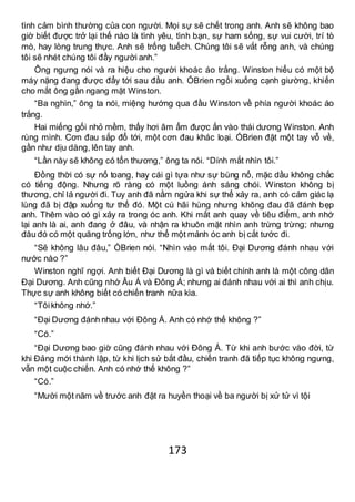 173
tình cảm bình thường của con người. Mọi sự sẽ chết trong anh. Anh sẽ không bao
giờ biết được trở lại thế nào là tình yêu, tình bạn, sự ham sống, sự vui cười, trí tò
mò, hay lòng trung thực. Anh sẽ trống tuếch. Chúng tôi sẽ vắt rỗng anh, và chúng
tôi sẽ nhét chúng tôi đầy người anh.”
Ông ngưng nói và ra hiệu cho người khoác áo trắng. Winston hiểu có một bộ
máy nặng đang được đẩy tới sau đầu anh. ÓBrien ngồi xuống cạnh giường, khiến
cho mắt ông gần ngang mặt Winston.
“Ba nghìn,” ông ta nói, miệng hướng qua đầu Winston về phía người khoác áo
trắng.
Hai miếng gối nhỏ mềm, thấy hơi âm ẩm được ấn vào thái dương Winston. Anh
rùng mình. Cơn đau sắp đổ tới, một cơn đau khác loại. ÓBrien đặt một tay vỗ về,
gần như dịu dàng, lên tay anh.
“Lần này sẽ không có tổn thương,” ông ta nói. “Dính mắt nhìn tôi.”
Đồng thời có sự nổ toang, hay cái gì tựa như sự bùng nổ, mặc dầu không chắc
có tiếng động. Nhưng rõ ràng có một luồng ánh sáng chói. Winston không bị
thương, chỉ lả người đi. Tuy anh đã nằm ngửa khi sự thể xảy ra, anh có cảm giác lạ
lùng đã bị đập xuống tư thế đó. Một cú hãi hùng nhưng không đau đã đánh bẹp
anh. Thêm vào có gì xảy ra trong óc anh. Khi mắt anh quay về tiêu điểm, anh nhớ
lại anh là ai, anh đang ở đâu, và nhận ra khuôn mặt nhìn anh trừng trừng; nhưng
đâu đó có một quãng trống lớn, như thể một mảnh óc anh bị cắt tước đi.
“Sẽ không lâu đâu,” ÓBrien nói. “Nhìn vào mắt tôi. Đại Dương đánh nhau với
nước nào ?”
Winston nghĩ ngợi. Anh biết Đại Dương là gì và biết chính anh là một công dân
Đại Dương. Anh cũng nhớ Âu Á và Đông Á; nhưng ai đánh nhau với ai thì anh chịu.
Thực sự anh không biết có chiến tranh nữa kìa.
“Tôikhông nhớ.”
“Đại Dương đánh nhau với Đông Á. Anh có nhớ thế không ?”
“Có.”
“Đại Dương bao giờ cũng đánh nhau với Đông Á. Từ khi anh bước vào đời, từ
khi Đảng mới thành lập, từ khi lịch sử bắt đầu, chiến tranh đã tiếp tục không ngưng,
vẫn một cuộc chiến. Anh có nhớ thế không ?”
“Có.”
“Mười một năm về trước anh đặt ra huyền thoại về ba người bị xử tử vì tội
 