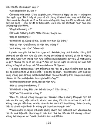 175
Câu hỏi đầu tiên của anh là gì ?”
“Các ông đã làm gì Julia ?”
ÓBrien lại mỉm cười. “Cô ta đã phản, anh, Winston ạ. Ngay lập tức — không một
chút ngần ngại. Tôi ít thấy ai quay về với chúng tôi nhanh như vậy. Anh khó lòng
nhận ra cô ấy nếu gặp lại cô ta. Tất cả óc chống đối, lòng lừa dối, sự điên rồ, trí dơ
dáy của cô ta — mọi sự đã bị thiêu sạch. Đó là một sự cải thuận hoàn hảo, một
trường hợp giáo khoa.”
“Ông tra tấn nàng ư ?”
ÓBrien lờ đi không trả lời. “Câuhỏi sau,” ông ta nói.
“Bác có thật không ?”
“Dĩ nhiên là có. Đảng có thật. Bác là hiện thân của Đảng.”
“Bác có hiện hữu kiểu như tôi hiện hữu không ?”
“Anh không hiện hữu,” ÓBrien nói.
Lại nữa cảm giác bất lực tràn ngập anh. Anh biết, hay có thể đoán, những lý lẽ
chứng tỏ sự bất hiện hữu của anh; nhưng đó không có nghĩa lý gì, chỉ là một sự
chơi chữ. Câu “Anh không hiện hữu” chẳng chứa đựng một sự vô lý về mặt luận lý
là gì ? Nhưng nói ra có ích lợi gì ? Anh rợn óc khi nghĩ tới những cứ luận điên
khùng không bẻ lại được mà ÓBrien sẽ đưa ra để đập anh.
“Tôi cho là tôi hiện hữu,” anh thều thào nói. “Tôi có ý thức về hằng tính của tôi.
Tôi đã được sinh ra và tôi sẽ chết. Tôi có tay có chân. Tôi choán một vị trí đặc biệt
trong không gian. Không một hình khối khác nào có thể đồng thời cùng chiếm đóng
chỗ với tôi. Bác có hiện hữu theo nghĩa đó không ?”
“Điểm đó không quan trọng. Bác có hiện hữu.”
“Bác có bao giờ chết không ?”
“Dĩ nhiên là không. Bác chết thế nào được ? Câu hỏi sau.”
“Hội Tình Thân có thật không ?”
“Điều đó, anh sẽ không bao giờ biết, Winston. Cho là chúng tôi quyết định thả
anh sau khi xong việc với anh, và cho anh sống tới chín mươi tuổi đi, anh vẫn
không bao giờ biết được lời đáp của câu hỏi đó là Có hay Không. Anh còn sống
điều đó còn là một điều bí ẩn không giải đáp được trong trí anh.”
Winston nằm im. Ngực anh phập phồng nhanh hơn một chút. Anh vẫn chưa hỏi
cái câu xuất hiện đầu tiên trong óc anh. Anh phải hỏi điều đó, thế nhưng lưỡi anh
không thốt được ra lời. Có dấu thích thú trên mặt ÓBrien.
 