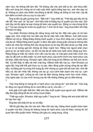 177
năm nữa. Họ không thể làm thế. Tôi không cần cho anh biết lý do: anh thừa biết.
Nếu anh từng ôm mộng sẽ có một cuộc khởi nghĩa bằng bạo lực, anh nên dẹp nó
đi. Không có cách nào khiến cho Đảng bị lật đổ. Đảng sẽ thống trị mãi mãi. Lấy đó
làm điểm sơ khởi cho sự suy tư của anh.”
Ông ta tiến lại gần giường hơn. “Mãi mãi !” ông nhắc lại. “Thôi bây giờ hãy trở lại
vấn đề “như sao” và “tại sao”. Anh hiểu khá rõ Đảng duy trì quyền lực như sao. Giờ
anh hãy nói tôi nghe tại sao chúng tôi bám vào quyền lực. Động cơ của chúng tôi là
gì ? Tại sao chúng tôi muốn có quyền lực ? Anh nói đi nào,” ông chua thêm khi thấy
Winston im lặng.
Tuy nhiên Winston không lên tiếng trong một hai lát. Một cảm giác rã rời tràn
ngập anh. Ánh nhiệt tình hơi điên dại đã tái hiện trên mặt ÓBrien. Anh biết trước
ÓBrien sẽ nói gì. Rằng Đảng không tranh quyền vì mục đích riêng mà vì hạnh phúc
của đa số. Rằng Đảng tranh quyền vì đám dân gồm trong quần chúng là những dân
mảnh dẻ nhát hèn không thể chịu đựng được tự do hay đối diện được sự thật, phải
bị cai trị và lường gạt bởi những kẻ khác mạnh hơn. Rằng loài người phải chọn
giữa tự do và hạnh phúc, và đối với đại đa số nhân loại hạnh phúc đáng quý hơn.
Rằng Đảng là thần hộ mệnh vĩnh viễn của kẻ yếu, là một giáo phái hiến mình cho
việc ác để sinh ra điều thiện, hy sinh hạnh phúc của chính mình cho hạnh phúc của
kẻ khác. Điều hãi hùng, Winston nghĩ, điều hãi hùng là khi ÓBrien nói thế anh sẽ tin
thế. Có thể thấy rõ điều đó trên mặt ông. ÓBrien biết hết mọi sự. Hơn Winston cả
ngàn lần, ông biết thế giới thực sự ra sao, đám đông quần chúng sống bệ rạc đến
đâu, và Đảng giữ họ trong tình trạng ấy nhờ những sự gian dối dã man nào. Anh đã
hiểu cả, đã cân nhắc hết, không can dự gì: cứu cánh biện bạch cho mọi sự. Làm
sao, Winston nghĩ, chống lại nổi một kẻ điên khùng thông minh hơn mình nhiều,
chịu nghe luận cứ của mình nhưng sau đó vẫn khăng khăng giữ óc điên khùng
?
“Các ông thống trị chúng tôi vì hạnh phúc của chúng tôi,” anh khẽ nói. “Các ông
tin rằng con người không đủ tư cáchđể tự cai trị, cho nên —”
Anh giật mình gần thét lên. Một cơn đau buốt xuyên qua người anh. ÓBrien đã
đẩy đòn bẩy đồng hồ lên tới số ba mươi nhăm.
“Thật ngu xuẩn, Winston, thật ngu xuẩn !” ông ta nói. “Đáng nhẽ anh phải biết trả
lời hay hơn vậy.”
Ông kéo đòn bẩy trở lại và nói tiếp:
“Để tôi giải đáp câu hỏi cho anh. Như thế này này. Đảng tranh quyền hoàn toàn
vì quyền mà thôi. Chúng tôi không màng tới hạnh phúc của kẻ khác; chúng tôi chỉ
quan tâm đến quyền hành. Không cần giàu có, sang trọng, sống
 