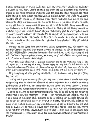 178
lâu hay hạnh phúc: chỉ muốn quyền lực, quyền lực thuần túy. Quyền lực thuần túy
là gì, anh sẽ hiểu ngay. Chúng tôi khác các chính thể quả đầu trong quá khứ ở cái
chúng tôi biết hành động của chúng tôi. Các dân quả đầu khác, ngay cả các nhóm
giống chúng tôi, toàn là bọn hèn nhát và đạo đức giả. Nhóm Đức Quốc Xã và Cộng
Sản Nga rất gần chúng tôi về phương pháp, nhưng họ không bao giờ có can đảm
công nhận động cơ của chính họ. Họ tuyên bố, có lẽ họ cũng tin vậy, họ miễn
cưỡng giành quyền trong một thời gian hạn định, kế đó là thiên đàng trong đó con
người được tự do bình đẳng. Chúng tôi không thế. Chúng tôi biết không bao giờ có
ai chiếm quyền với ý định từ bỏ nó. Quyền hành không phải là phương tiện, nó là
cứu cánh. Người ta không lập chế độ độc tài để bảo vệ cách mạng; người ta làm
cách mạng để thiết lập chế độ độc tài. Mục đích của sự đàn áp là đàn áp. Mục đích
của sự tra tấn là tra tấn. Mục đích của quyền hành là quyền hành. Bây giờ anh bắt
đầu hiểu chưa ?”
Winston bị xúc động, như anh đã từng bị xúc động trước đây, bởi nét mệt mỏi
trên mặt ÓBrien. Mặt ông chắc mạnh, đẫy đà và thô bạo, nó đầy vẻ thông minh và
một thứ nhiệt huyết bị kiềm chế khiến anh cảm thấy bất lực trước nó; nhưng nó mệt
mỏi. Dưới mắt ông sưng húp, da ông xệ xuống từ gò má. ÓBrien cúi người xuống
anh, cố ý đưa khuôn mặt rã rời lại gần.
“Anh đang nghĩ rằng mặt tôi già nua mệt mỏi,” ông ta nói. “Anh cho rằng tôi bàn
về quyền lực, thế nhưng tôi không cản nổi ngay sự suy sút của thể xác tôi. Anh
không hiểu được ư, Winston, cá nhân chỉ là một tế bào ? Sự hao mòn của tế bào
chính là sự cường tráng của cơ thể. Anh có chết đi khi anh cắt móng tay không ?”
Ông quay lưng về phía giường và bắt đầu bước lên bước xuống trở lại, một tay
thọc vào túi.
“Chúng tôi là giáo sĩ của quyền lực,” ông nói. “Thiên chúa là quyền lực. Hiện
trong chừng mực nó liên quan đến anh nó chỉ là một danh từ. Đã tới lúc anh hội ý
quyền lực là gì. Điều đầu tiên anh phải ý thức là quyền lực thuộc tập thể. Cá nhân
chỉ có quyền lực trong chừng mực họ thôi là cá nhân. Anh biết khẩu hiệu của Đảng:
“Tự do là nô lệ”. Anh có bao giờ nghĩ rằng khẩu hiệu ấy có thể được đảo ngược lại
không ? Nô lệ là tự do. Một mình — tự do — con người luôn luôn thất bại. Phải thế,
vì ai ai cũng bó buộc phải chết, mà phận ấy là sự thất bại lớn lao nhất. Nhưng nếu
con người biết phục tùng cực kỳ trọn vẹn, biết thoát ly hằng tính, nếu biết hòa vào
Đảng khiến mình là Đảng, con người sẽ toàn năng và bất tử. Điều thứ hai anh phải
hiểu là quyền lực có nghĩa là quyền hành trên con người. Trên thể xác, nhưng
trước hết, trên tinh thần. Quyền hành trên vật chất — trên thực tế bên ngoài, theo
văn chương anh — không quan trọng. Sự kiểm soát vật chất của chúng tôi đã tuyệt
đối rồi.”
 