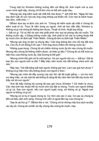 179
Trong một lúc Winston không tưởng đến cái đồng hồ. Anh mạnh mẽ ra sức
vươn mình ngồi dậy, nhưng chỉ tổ làm cho cơ thể anh quặn đau.
“Nhưng các ông kiểm soát vật chất thế nào được ?” anh thốt lên. “Ngay khí hậu
hay định luật về sức hút các ông cũng không sai khiến nổi. Còn nào là bệnh hoạn,
đau đớn, chết chóc —”
ÓBrien đưa tay ra lệnh cho anh im. “Chúng tôi kiểm soát vật chất vì chúng tôi
kiểm soát trí óc. Thực tế nằm trong sọ người. Anh sẽ học dần dần, Winston ạ.
Không có gì mà chúng tôi không làm được. Thuật vô hình, thuật bay bổng
— bất cứ gì. Tôi có thể rời sàn nhà phất phới như bọt xà phòng nếu tôi muốn. Tôi
không muốn vậy, vì Đảng không muốn vậy. Anh phải từ bỏ các tư tưởng thuộc thế
kỷ mười chín về định luật Thiên Nhiên. Chúng tôi làm ra định luật Thiên Nhiên.”
“Nhưng các ông có làm ra chúng đâu ! Các ông không làm chủ nổi trái đất nữa
kìa. Còn Âu Á với Đông Á thì sao ? Anh ông chưa chiếm nổi những nước ấy.”
“Không quan trọng. Chúng tôi sẽ chiếm những nước ấy khi nào chúng tôi muốn.
Nhưng nếu chúng tôi không chiếm được, có khác gì đâu ? Chúng tôi có thể tước sự
hiện hữu của những nước ấy. Đại Dương là thế giới.”
“Nhưng chính thế giới chỉ là một hạt bụi. Và con người nhỏ xíu — bất lực ! Đã từ
bao lâu con người sinh ra đời ? Mấy triệu năm trước trái đất không chứa sinh vật
nào.”
“Bậy nào. Trái đất bằng tuổi loài người, không già hơn. Làm sao già hơn được ?
Không có gì hiện hữu nếu không được con người ý thức.”
“Nhưng các mỏm đá đầy xương của các thú vật đã tuyệt giống — voi ma mút,
voi răng mấu, và các loài bò sát khổng lồ sống đã lâu năm trên trái đất này trước khi
thấy nói tới con người.”
“Anh đã thấy những bộ xương đó bao giờ chưa, Winston ? Cố nhiên là chưa.
Các nhà sinh học thuộc thế kỷ mười chín bịa đặt ra chúng. Trước con người không
có gì cả. Sau con người, nếu con người tuyệt vong, sẽ không có gì. Ngoài con
người ra không có gì cả.”
“Nhưng cả vũ trụ ở ngoài chúng ta. Cứ nhìn vào các vì sao. Có sao xa chúng ta
đến cả triệu năm ánh sáng. Chúng vĩnh viễn ở ngoài tầm tay của chúng ta.”
“Sao là cái thứ gì ?” ÓBrien thờ ơ nói. “Chúng chỉ là những mẩu lửa cách xa đây
vài cây số. Chúng tôi có thể với lấy chúng nếu chúng tôi muốn. Hay
 