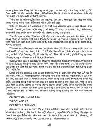 18
thương hay tình đồng đội. “Chúng ta sẽ gặp nhau tại một nơi không có bóng tối”,
ông ta đã nói vậy. Winston không hiểu thế nghĩa là gì, chỉ tin rằng bằng cách này
hay cách khác điều đó sẽ thành sự thật.
Tiếng nói từ máy truyền hình tạm ngưng. Một tiếng kèn gọi trong đẹp nổi vang
trong không khí tù hãm. Tiếng nói khàn khàn nối tiếp:
“Chú ý ! Xin chú ý ! Một điện tín từ mặt trận Malabar vừa tới nơi. Quân ta tại
Nam Ấn Độ đã gặt được một thắng lợi vẻ vang. Tôi được phép báo rằng chiến công
đó có thể đưa chiến tranh gần đến hồi kết thúc. Đây là điện tín —”
Tin xấu sắp tới đây, Winston nghĩ vậy. Và chắc chắn, sau một bài tường thuật
sống động về sự tiêu diệt quân đội Âu Á với những con số tù binh và binh tử trận
kinh hồn, đến lượt bản thông cáo kể từ sau khẩu phần xúc cô la sẽ bị giảm từ 30
xuống 20 gam.
Winston lại ợ. Rượu gin đã tan, để lại một cảm giác ép xẹp. Máy truyền hình —
có thể để mừng cuộc thắng trận, có thể để dìm nỗi tiếc phần xúc cô la bị mất —
tung ra bài “Đại Dương, đây là của Người”. Theo lẽ, ai cũng phải đứng nghiêm.
Nhưng trong vị trí hiện tại anh là người vô hình.
“Đại Dương, đây là của Người” nhường phiên cho một bản nhạc nhẹ. Winston đi
ra cửa sổ, quay lưng về máy truyền hình. Trời vẫn sáng lạnh. Đâu đó đằng xa một
trái bom lửa gầm nổ dội vang. Hiện khoảng hai ba chục trái bom rơi xuống Luân
Đôn mỗi tuần.
Dưới phố gió đập qua đập lại tấm bích chương bị rách, làm chữ ANH XÃ lúc ẩn
lúc hiện. Anh Xã. Những nguyên lý thiêng liêng của Anh Xã. Ngôn mới, ý đôi, tính
đổi thay của quá khứ. Winston cảm như mình đang lang thang trong rừng dưới đáy
biển, lạc lõng trong một thế giới quái gở trong đó anh là một quái vật. Anh cô độc.
Qúa khứ đã chết, tương lai không tưởng tượng được. Chắc gì có người sống cùng
phe với anh ? Và làm sao biết được sự thống trị của Đảng sẽ không tồn tại mãi mãi
? Như một lời đáp, ba khẩu hiệu trên mặt tường trắng của Bộ Sự Thật hiện ra trước
mắt anh:
CHIẾN TRANH LÀ HÒA BÌNH
TỰ DO LÀ NÔ LÊ.
DỐT NÁT LÀ SỨC MẠNH
Anh rút ra từ túi một đồng 25 xụ Trên mặt tiền cũng vậy, có khắc một bên ba
khẩu hiệu kia bằng chữ thanh nhỏ, một bên dung mạo Bác. Cả từ đồng tiền cặp mắt
đuổi theo bạn. Trên tiền, trên tem, trên bìa sách, trên cờ xí, trên bích chương, và
trên vỏ hộp thuốc — khắp nơi. Luôn luôn cặp mắt nhìn bạn và
 