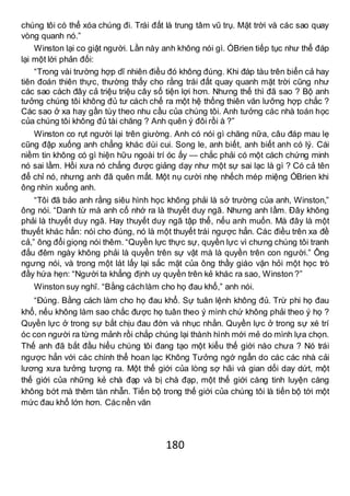 180
chúng tôi có thể xóa chúng đi. Trái đất là trung tâm vũ trụ. Mặt trời và các sao quay
vòng quanh nó.”
Winston lại co giật người. Lần này anh không nói gì. ÓBrien tiếp tục như thể đáp
lại một lời phản đối:
“Trong vài trường hợp dĩ nhiên điều đó không đúng. Khi đáp tàu trên biển cả hay
tiên đoán thiên thực, thường thấy cho rằng trái đất quay quanh mặt trời cũng như
các sao cách đây cả triệu triệu cây số tiện lợi hơn. Nhưng thế thì đã sao ? Bộ anh
tưởng chúng tôi không đủ tư cách chế ra một hệ thống thiên văn lưỡng hợp chắc ?
Các sao ở xa hay gần tùy theo nhu cầu của chúng tôi. Anh tưởng các nhà toán học
của chúng tôi không đủ tài chăng ? Anh quên ý đôi rồi à ?”
Winston co rụt người lại trên giường. Anh có nói gì chăng nữa, câu đáp mau lẹ
cũng đập xuống anh chẳng khác dùi cui. Song le, anh biết, anh biết anh có lý. Cái
niềm tin không có gì hiện hữu ngoài trí óc ấy — chắc phải có một cách chứng minh
nó sai lầm. Hồi xưa nó chẳng được giảng dạy như một sự sai lạc là gì ? Có cả tên
để chỉ nó, nhưng anh đã quên mất. Một nụ cười nhẹ nhếch mép miệng ÓBrien khi
ông nhìn xuống anh.
“Tôi đã bảo anh rằng siêu hình học không phải là sở trường của anh, Winston,”
ông nói. “Danh từ mà anh cố nhớ ra là thuyết duy ngã. Nhưng anh lầm. Đây không
phải là thuyết duy ngã. Hay thuyết duy ngã tập thể, nếu anh muốn. Mà đây là một
thuyết khác hẳn: nói cho đúng, nó là một thuyết trái ngược hẳn. Các điều trên xa đề
cả,” ông đổi giọng nói thêm. “Quyền lực thực sự, quyền lực vì chưng chúng tôi tranh
đấu đêm ngày không phải là quyền trên sự vật mà là quyền trên con người.” Ông
ngưng nói, và trong một lát lấy lại sắc mặt của ông thầy giáo vặn hỏi một học trò
đầy hứa hẹn: “Người ta khẳng định uy quyền trên kẻ khác ra sao, Winston ?”
Winston suy nghĩ. “Bằng cáchlàm cho họ đau khổ,” anh nói.
“Đúng. Bằng cách làm cho họ đau khổ. Sự tuân lệnh không đủ. Trừ phi họ đau
khổ, nếu không làm sao chắc được họ tuân theo ý mình chứ không phải theo ý họ ?
Quyền lực ở trong sự bắt chịu đau đớn và nhục nhằn. Quyền lực ở trong sự xé trí
óc con người ra từng mảnh rồi chắp chúng lại thành hình mới mẻ do mình lựa chọn.
Thế anh đã bắt đầu hiểu chúng tôi đang tạo một kiểu thế giới nào chưa ? Nó trái
ngược hẳn với các chính thể hoan lạc Không Tưởng ngớ ngẩn do các các nhà cải
lương xưa tưởng tượng ra. Một thế giới của lòng sợ hãi và gian dối day dứt, một
thế giới của những kẻ chà đạp và bị chà đạp, một thế giới càng tinh luyện càng
không bớt mà thêm tàn nhẫn. Tiến bộ trong thế giới của chúng tôi là tiến bộ tới một
mức đau khổ lớn hơn. Các nền văn
 