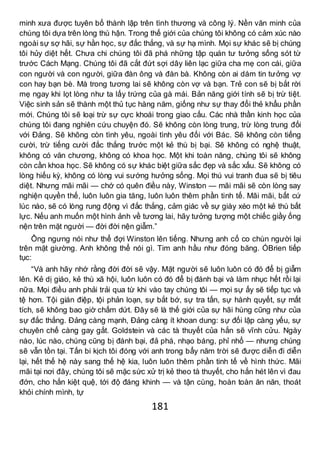 181
minh xưa được tuyên bố thành lập trên tình thương và công lý. Nền văn minh của
chúng tôi dựa trên lòng thù hận. Trong thế giới của chúng tôi không có cảm xúc nào
ngoài sự sợ hãi, sự hằn học, sự đắc thắng, và sự hạ mình. Mọi sự khác sẽ bị chúng
tôi hủy diệt hết. Chưa chi chúng tôi đã phá những tập quán tư tưởng sống sót từ
trước Cách Mạng. Chúng tôi đã cắt đứt sợi dây liên lạc giữa cha mẹ con cái, giữa
con người và con người, giữa đàn ông và đàn bà. Không còn ai dám tin tưởng vợ
con hay bạn bè. Mà trong tương lai sẽ không còn vợ và bạn. Trẻ con sẽ bị bắt rời
mẹ ngay khi lọt lòng như ta lấy trứng của gà mái. Bản năng giới tính sẽ bị trừ tiệt.
Việc sinh sản sẽ thành một thủ tục hàng năm, giống như sự thay đổi thẻ khẩu phần
mới. Chúng tôi sẽ loại trừ sự cực khoái trong giao cấu. Các nhà thần kinh học của
chúng tôi đang nghiên cứu chuyện đó. Sẽ không còn lòng trung, trừ lòng trung đối
với Đảng. Sẽ không còn tình yêu, ngoài tình yêu đối với Bác. Sẽ không còn tiếng
cười, trừ tiếng cười đắc thắng trước một kẻ thù bị bại. Sẽ không có nghệ thuật,
không có văn chương, không có khoa học. Một khi toàn năng, chúng tôi sẽ không
còn cần khoa học. Sẽ không có sự khác biệt giữa sắc đẹp và sắc xấu. Sẽ không có
lòng hiếu kỳ, không có lòng vui sướng hưởng sống. Mọi thú vui tranh đua sẽ bị tiêu
diệt. Nhưng mãi mãi — chớ có quên điều này, Winston — mãi mãi sẽ còn lòng say
nghiện quyền thế, luôn luôn gia tăng, luôn luôn thêm phần tinh tế. Mãi mãi, bất cứ
lúc nào, sẽ có lòng rung động vì đắc thắng, cảm giác về sự giày xéo một kẻ thù bất
lực. Nếu anh muốn một hình ảnh về tương lai, hãy tưởng tượng một chiếc giầy ống
nện trên mặt người — đời đời nện giẫm.”
Ông ngưng nói như thể đợi Winston lên tiếng. Nhưng anh cố co chùn người lại
trên mặt giường. Anh không thể nói gì. Tim anh hầu như đóng băng. ÓBrien tiếp
tục:
“Và anh hãy nhớ rằng đời đời sẽ vậy. Mặt người sẽ luôn luôn có đó để bị giẫm
lên. Kẻ dị giáo, kẻ thù xã hội, luôn luôn có đó để bị đánh bại và làm nhục hết rồi lại
nữa. Mọi điều anh phải trải qua từ khi vào tay chúng tôi — mọi sự ấy sẽ tiếp tục và
tệ hơn. Tội gián điệp, tội phản loạn, sự bắt bớ, sự tra tấn, sự hành quyết, sự mất
tích, sẽ không bao giờ chấm dứt. Đây sẽ là thế giới của sự hãi hùng cũng như của
sự đắc thắng. Đảng càng mạnh, Đảng càng ít khoan dung: sự đối lập càng yếu, sự
chuyên chế càng gay gắt. Goldstein và các tà thuyết của hắn sẽ vĩnh cửu. Ngày
nào, lúc nào, chúng cũng bị đánh bại, đả phá, nhạo báng, phỉ nhổ — nhưng chúng
sẽ vẫn tồn tại. Tấn bi kịch tôi đóng với anh trong bẩy năm trời sẽ được diễn đi diễn
lại, hết thế hệ này sang thế hệ kia, luôn luôn thêm phần tinh tế về hình thức. Mãi
mãi tại nơi đây, chúng tôi sẽ mặc sức xử trị kẻ theo tà thuyết, cho hắn hét lên vì đau
đớn, cho hắn kiệt quệ, tới độ đáng khinh — và tận cùng, hoàn toàn ăn năn, thoát
khỏi chính mình, tự
 