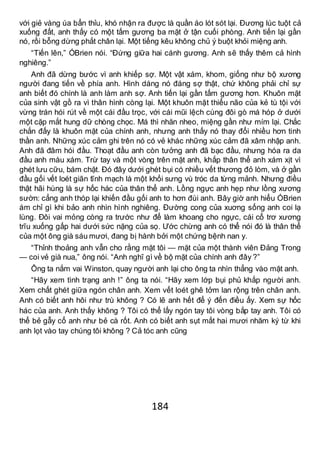 184
với giẻ vàng úa bẩn thỉu, khó nhận ra được là quần áo lót sót lại. Đương lúc tuột cả
xuống đất, anh thấy có một tấm gương ba mặt ở tận cuối phòng. Anh tiến lại gần
nó, rồi bỗng dừng phắt chân lại. Một tiếng kêu không chủ ý buột khỏi miệng anh.
“Tiến lên,” ÓBrien nói. “Đứng giữa hai cánh gương. Anh sẽ thấy thêm cả hình
nghiêng.”
Anh đã dừng bước vì anh khiếp sợ. Một vật xám, khom, giống như bộ xương
người đang tiến về phía anh. Hình dáng nó đáng sợ thật, chứ không phải chỉ sự
anh biết đó chính là anh làm anh sợ. Anh tiến lại gần tấm gương hơn. Khuôn mặt
của sinh vật gồ ra vì thân hình còng lại. Một khuôn mặt thiểu não của kẻ tù tội với
vừng trán hói rút về một cái đầu trọc, với cái mũi lệch cùng đôi gò má hóp ở dưới
một cặp mắt hung dữ chòng chọc. Má thì nhăn nheo, miệng gần như mím lại. Chắc
chắn đấy là khuôn mặt của chính anh, nhưng anh thấy nó thay đổi nhiều hơn tinh
thần anh. Những xúc cảm ghi trên nó có vẻ khác những xúc cảm đã xâm nhập anh.
Anh đã đâm hói đầu. Thoạt đầu anh còn tưởng anh đã bạc đầu, nhưng hóa ra da
đầu anh màu xám. Trừ tay và một vòng trên mặt anh, khắp thân thể anh xám xịt vì
ghét lưu cữu, bám chặt. Đó đây dưới ghét bụi có nhiều vết thương đỏ lòm, và ở gần
đầu gối vết loét giãn tĩnh mạch là một khối sưng vù tróc da từng mảnh. Nhưng điều
thật hãi hùng là sự hốc hác của thân thể anh. Lồng ngực anh hẹp như lồng xương
sườn: cẳng anh thóp lại khiến đầu gối anh to hơn đùi anh. Bây giờ anh hiểu ÓBrien
ám chỉ gì khi bảo anh nhìn hình nghiêng. Đường cong của xuơng sống anh coi lạ
lùng. Đôi vai mỏng còng ra trước như để làm khoang cho ngực, cái cổ trơ xương
trĩu xuống gấp hai dưới sức nặng của sọ. Ước chừng anh có thể nói đó là thân thể
của một ông già sáu mươi, đang bị hành bởi một chứng bệnh nan y.
“Thỉnh thoảng anh vẫn cho rằng mặt tôi — mặt của một thành viên Đảng Trong
— coi vẻ già nua,” ông nói. “Anh nghĩ gì về bộ mặt của chính anh đây ?”
Ông ta nắm vai Winston, quay người anh lại cho ông ta nhìn thẳng vào mặt anh.
“Hãy xem tình trạng anh !” ông ta nói. “Hãy xem lớp bụi phủ khắp người anh.
Xem chất ghét giữa ngón chân anh. Xem vết loét ghê tởm lan rộng trên chân anh.
Anh có biết anh hôi như trù không ? Có lẽ anh hết để ý đến điều ấy. Xem sự hốc
hác của anh. Anh thấy không ? Tôi có thể lấy ngón tay tôi vòng bắp tay anh. Tôi có
thể bẻ gẫy cổ anh như bẻ cà rốt. Anh có biết anh sụt mất hai mươi nhăm ký từ khi
anh lọt vào tay chúng tôi không ? Cả tóc anh cũng
 