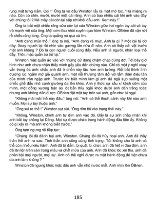 185
rụng mất từng nắm. Coi !” Ông ta vò đầu Winston lấy ra một mớ tóc. “Há miệng ra
nào. Còn có chín, mười, mười một cái răng. Anh có bao nhiêu cái khi anh vào đây
với chúng tôi ? Mà mấy cái còn lại sắp rớt khỏi đầu anh. Xem này !”
Ông ta bắt một chiếc răng cửa còn lại của Winston giữa hai ngón tay cái và tay
trỏ mạnh mẽ của ông. Một cơn đau nhói xuyên qua hàm Winston. ÓBrien đã vặn rứt
rễ chiếc răng long. Ông ta quẳng nó qua xà lim.
“Anh đang mủn thối,” ông ta nói. “Anh đang rã mục. Anh là gì ? Một cái bị dơ
dáy. Xoay người lại rồi nhìn vào gương lần nữa đi nào. Anh có thấy cái vật trước
mặt anh không ? Đó là con người cuối cùng đấy. Nếu anh là người, nhân loại thế
đấy. Thôi, mặc quần áo trở lại.”
Winston mặc quần áo vào với những cử động chậm chạp cứng đờ. Tới bây giờ
hình như anh chưa nhận thấy mình gầy yếu đến chừng nào. Chỉ có một ý nghĩ xoay
vần trong óc anh: chắc anh đã ở chốn này lâu hơn anh tưởng. Rồi bất thình lình
đương lúc ngắm mớ giẻ quanh anh, một nỗi thương tâm đối với tấm thân điêu tàn
của mình tràn ngập anh. Trước khi biết mình làm gì anh đã ngã sụp xuống một
chiếc ghế đẩu nhỏ cạnh giường òa lên khóc. Anh ý thức sự xấu xí kệch cỡm của
mình, một đống xương bận áo lót bẩn thỉu ngồi khóc dưới ánh đèn trắng toát:
nhưng anh không dằn được. ÓBrien đặt một tay trên vai anh, gần như ái ngại.
“Không mãi mãi thế này đâu,” ông nói. “Anh có thể thoát cảnh này khi nào anh
muốn. Mọi sự tùy thuộc anh.”
“Ông xui ra thế !” Winston sụt sùi. “Ông dìm tôi vào trạng thái này.”
“Không, Winston, chính anh tự dìm anh vào đó. Đấy là sự anh chấp nhận khi
anh bắt tay chống lại Đảng. Mọi sự được chứa trong hành động đầu tiên ấy. Không
có gì xảy ra mà anh không biết trước.”
Ông tạm ngưng rồi tiếp tục:
“Chúng tôi đã đánh bại anh, Winston. Chúng tôi đã hủy hoại anh. Anh đã thấy
thân thể anh ra sao. Tinh thần anh cũng cùng tình trạng. Tôi không cho là anh có
thể còn nhiều kiêu hãnh. Anh đã bị đấm, bị quật, bị chửi, anh đã hét vì đau đớn, anh
đã lăn lộn trên sàn trong máu và chất mửa của anh. Anh đã khóc lóc xin tha, anh đã
phản bội mọi người, mọi sự. Anh có thể nghĩ được ra một hành động đê tiện chưa
do anh làm không ? ”
Winston đã ngưng khóc mặc dầu anh vẫn nhỏ nước mắt. Anh nhìn lên ÓBrien.
 