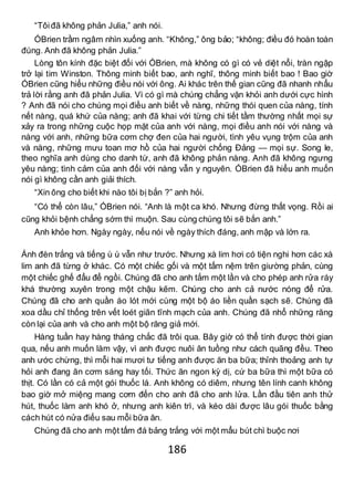 186
“Tôiđã không phản Julia,” anh nói.
ÓBrien trầm ngâm nhìn xuống anh. “Không,” ông bảo; “không; điều đó hoàn toàn
đúng. Anh đã không phản Julia.”
Lòng tôn kính đặc biệt đối với ÓBrien, mà không có gì có vẻ diệt nổi, tràn ngập
trở lại tim Winston. Thông minh biết bao, anh nghĩ, thông minh biết bao ! Bao giờ
ÓBrien cũng hiểu những điều nói với ông. Ai khác trên thế gian cũng đã nhanh nhẩu
trả lời rằng anh đã phản Julia. Vì có gì mà chúng chẳng vặn khỏi anh dưới cực hình
? Anh đã nói cho chúng mọi điều anh biết về nàng, những thói quen của nàng, tính
nết nàng, quá khứ của nàng; anh đã khai với từng chi tiết tầm thường nhất mọi sự
xảy ra trong những cuộc họp mặt của anh với nàng, mọi điều anh nói với nàng và
nàng với anh, những bữa cơm chợ đen của hai người, tình yêu vụng trộm của anh
và nàng, những mưu toan mơ hồ của hai người chống Đảng — mọi sự. Song le,
theo nghĩa anh dùng cho danh từ, anh đã không phản nàng. Anh đã không ngưng
yêu nàng; tình cảm của anh đối với nàng vẫn y nguyên. ÓBrien đã hiểu anh muốn
nói gì không cần anh giải thích.
“Xin ông cho biết khi nào tôi bị bắn ?” anh hỏi.
“Có thể còn lâu,” ÓBrien nói. “Anh là một ca khó. Nhưng đừng thất vọng. Rồi ai
cũng khỏi bệnh chẳng sớm thì muộn. Sau cùng chúng tôi sẽ bắn anh.”
Anh khỏe hơn. Ngày ngày, nếu nói về ngày thích đáng, anh mập và lớn ra.
Ánh đèn trắng và tiếng ù ù vẫn như trước. Nhưng xà lim hơi có tiện nghi hơn các xà
lim anh đã từng ở khác. Có một chiếc gối và một tấm nệm trên giường phản, cùng
một chiếc ghế đẩu để ngồi. Chúng đã cho anh tắm một lần và cho phép anh rửa ráy
khá thường xuyên trong một chậu kẽm. Chúng cho anh cả nước nóng để rửa.
Chúng đã cho anh quần áo lót mới cùng một bộ áo liền quần sạch sẽ. Chúng đã
xoa dầu chỉ thống trên vết loét giãn tĩnh mạch của anh. Chúng đã nhổ những răng
còn lại của anh và cho anh một bộ răng giả mới.
Hàng tuần hay hàng tháng chắc đã trôi qua. Bây giờ có thể tính được thời gian
qua, nếu anh muốn làm vậy, vì anh được nuôi ăn tuồng như cách quãng đều. Theo
anh ước chừng, thì mỗi hai mươi tư tiếng anh được ăn ba bữa; thỉnh thoảng anh tự
hỏi anh đang ăn cơm sáng hay tối. Thức ăn ngon kỳ dị, cứ ba bữa thì một bữa có
thịt. Có lần có cả một gói thuốc lá. Anh không có diêm, nhưng tên lính canh không
bao giờ mở miệng mang cơm đến cho anh đã cho anh lửa. Lần đầu tiên anh thử
hút, thuốc làm anh khó ở, nhưng anh kiên trì, và kéo dài được lâu gói thuốc bằng
cách hút có nửa điếu sau mỗi bữa ăn.
Chúng đã cho anh một tấm đá bảng trắng với một mẩu bút chì buộc nơi
 