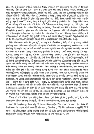 187
góc. Thoạt đầu anh không dùng nó. Ngay khi anh tỉnh anh cũng hoàn toàn đờ đẫn.
Anh hay nằm từ bữa cơm này sang bữa cơm kia, không nhúc nhích, lúc ngủ, lúc
thức trong mơ màng không chịu phiền mở mắt. Đã từ lâu anh quen ngủ với ánh đèn
sáng chói trên mắt. Hầu như có đèn hay không chẳng khác gì, ngoài sự giấc mơ
mạch lạc hơn. Suốt thời gian này anh nằm mơ nhiều hơn, và đó luôn luôn là giấc
mộng đẹp. Anh ở Xứ Vàng, hay anh ngồi giữa những phế tích tắm nắng, hiển hách,
đồ sộ, cùng với mẹ anh, với Julia, với ÓBrien — không làm gì cả, chỉ ngồi dưới
nắng, nói chuyện êm đềm. Những tư tưởng đến với anh khi anh thức tỉnh phần
đông liên quan đến giấc mơ của anh. Anh dường như mất khả năng hoạt động trí
óc, vì bây giờ không còn sự kích thích của đau đớn. Anh không buồn phiền, anh
không muốn nói chuyện hay giải trí. Chỉ ở một mình, không bị đánh đập hay tra hỏi,
có đủ ăn, được sạch sẽ khắp mình, thế là đủ làm anh hoàn toàn hài lòng.
Dần dần anh ít mất thì giờ ngủ, nhưng anh vẫn không thấy có xung động ra khỏi
giường. Anh chỉ muốn nằm yên và nghe sức khỏe tập trung trong cơ thể anh. Anh
thường lấy ngón tay rờ chỗ nọ chỗ kia trên người, để trắc nghiệm sự bắp thịt anh
tròn hơn và da anh căng hơn không phải là ảo tưởng. Cuối cùng không còn nghi
ngờ gì, đúng anh mập ra; đùi anh bây giờ dày hẳn hơn đầu gối anh. Sau đó, tuy
mới vào ngần ngại, anh bắt đầu tập thể thao đều đặn. Sau một thời gian ngắn, anh
có thể đi bách bộ ba cây số trong xà lim, và đôi vai còng của anh thẳng dần lại. Anh
luyện thử nhiều động tác thể dục chế biến hơn, và lạ lùng cùng lấy làm nhục khi
thấy những điều anh không làm nổi. Anh không đi nhanh được, anh không thể
thẳng tay cầm ghế đẩu, anh không đứng được lò cò một chân mà không té nhào.
Anh ngồi sụp xuống gót, và thấy mình phải chịu đau nhừ nơi đùi và bắp chân mới
nhấc người đứng lên nổi. Anh nằm sấp trên bụng và cố lấy tay đưa khối nặng của
mình lên. Vô vọng, anh không nhấc nổi người lên được một phân. Nhưng vài ngày
sau — thêm một ít bữa cơm nữa — ngay kỳ công đó cũng được thực hiện. Tới lúc
anh có thể làm như thế đến sáu lần liền. Anh bắt đầu thực sự hãnh diện về cơ thể
mình và ôm ấp niềm tin gián đoạn rằng mặt mũi anh cũng sắp bình thường trở lại.
Chỉ những khi anh tình cờ sờ tay trên mảng da đầu trọc lóc của anh anh mới nhớ
tới khuôn mặt nhăn nheo, tàn tạ nhìn lại anh từ trong gương.
Tâm trí anh đâm hoạt động hơn. Anh ngồi trên giường phản, lưng tựa vào
tường với tấm đá bảng trên gối, cố ý bắt tay vào việc tự giáo dục cải tạo.
Anh đã đầu hàng, điều này đã được chấp nhận. Thực ra, như anh hiện thấy, từ
lâu trước khi quyết định anh đã sẵn sàng đầu hàng. Từ lúc anh vào trong Bộ Tình
Yêu — và phải, ngay trong những phút anh và Julia đứng bất lực trong khi giọng nói
đanh đảnh từ máy truyền hình ra lệnh này nọ cho hai người, anh
 
