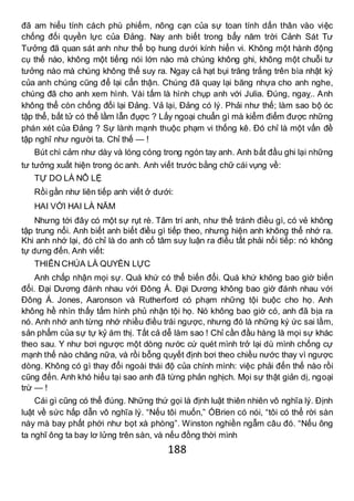 188
đã am hiểu tính cách phù phiếm, nông cạn của sự toan tính dấn thân vào việc
chống đối quyền lực của Đảng. Nay anh biết trong bẩy năm trời Cảnh Sát Tư
Tưởng đã quan sát anh như thể bọ hung dưới kính hiển vi. Không một hành động
cụ thể nào, không một tiếng nói lớn nào mà chúng không ghi, không một chuỗi tư
tưởng nào mà chúng không thể suy ra. Ngay cả hạt bụi trăng trắng trên bìa nhật ký
của anh chúng cũng để lại cẩn thận. Chúng đã quay lại băng nhựa cho anh nghe,
chúng đã cho anh xem hình. Vài tấm là hình chụp anh với Julia. Đúng, ngaỵ.. Anh
không thể còn chống đối lại Đảng. Vả lại, Đảng có lý. Phải như thế; làm sao bộ óc
tập thể, bất tử có thể lầm lẫn đụợc ? Lấy ngoại chuẩn gì mà kiểm điểm được những
phán xét của Đảng ? Sự lành mạnh thuộc phạm vi thống kê. Đó chỉ là một vấn đề
tập nghĩ như người ta. Chỉ thế — !
Bút chì cảm như dày và lóng cóng trong ngón tay anh. Anh bắt đầu ghi lại những
tư tưởng xuất hiện trong óc anh. Anh viết trước bằng chữ cái vụng về:
TỰ DO LÀ NÔ LỆ
Rồi gần như liên tiếp anh viết ở dưới:
HAI VỚI HAI LÀ NĂM
Nhưng tới đây có một sự rụt rè. Tâm trí anh, như thể tránh điều gì, có vẻ không
tập trung nổi. Anh biết anh biết điều gì tiếp theo, nhưng hiện anh không thể nhớ ra.
Khi anh nhớ lại, đó chỉ là do anh cố tâm suy luận ra điều tất phải nối tiếp: nó không
tự dưng đến. Anh viết:
THIÊN CHÚA LÀ QUYỀN LỰC
Anh chấp nhận mọi sự. Quá khứ có thể biến đổi. Quá khứ không bao giờ biến
đổi. Đại Dương đánh nhau với Đông Á. Đại Dương không bao giờ đánh nhau với
Đông Á. Jones, Aaronson và Rutherford có phạm những tội buộc cho họ. Anh
không hề nhìn thấy tấm hình phủ nhận tội họ. Nó không bao giờ có, anh đã bịa ra
nó. Anh nhớ anh từng nhớ nhiều điều trái ngược, nhưng đó là những ký ức sai lầm,
sản phẩm của sự tự kỷ ám thị. Tất cả dễ làm sao ! Chỉ cần đầu hàng là mọi sự khác
theo sau. Y như bơi ngược một dòng nước cứ quét mình trở lại dù mình chống cự
mạnh thế nào chăng nữa, và rồi bỗng quyết định bơi theo chiều nước thay vì ngược
dòng. Không có gì thay đổi ngoài thái độ của chính mình: việc phải đến thế nào rồi
cũng đến. Anh khó hiểu tại sao anh đã từng phản nghịch. Mọi sự thật giản dị, ngoại
trừ — !
Cái gì cũng có thể đúng. Những thứ gọi là định luật thiên nhiên vô nghĩa lý. Định
luật về sức hấp dẫn vô nghĩa lý. “Nếu tôi muốn,” ÓBrien có nói, “tôi có thể rời sàn
này mà bay phất phới như bọt xà phòng”. Winston nghiền ngẫm câu đó. “Nếu ông
ta nghĩ ông ta bay lơ lửng trên sàn, và nếu đồng thời mình
 