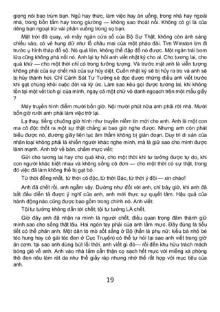 19
giọng nói bao trùm bạn. Ngủ hay thức, làm việc hay ăn uống, trong nhà hay ngoài
nhà, trong bồn tắm hay trong giường — không sao thoát nổi. Không có gì là của
riêng bạn ngoại trừ vài phân vuông trong sọ bạn.
Mặt trời đã quay, và mấy ngàn cửa sổ của Bộ Sự Thật, không còn ánh sáng
chiếu vào, có vẻ hung dữ như lỗ châu mai của một pháo đài. Tim Winston lịm đi
trước ụ hình tháp đồ sộ. Nó quá lớn, không thể đập đổ nó được. Một ngàn trái bom
lửa cũng không phá nổi nó. Anh lại tự hỏi anh viết nhật ký cho ai. Cho tương lai, cho
quá khứ — cho một thời chỉ có trong tưởng tượng. Và trước mặt anh là viễn tượng
không phải của sự chết mà của sự hủy diệt. Cuốn nhật ký sẽ bị hủy ra tro và anh sẽ
bị hủy thành hơi. Chỉ Cảnh Sát Tư Tưởng sẽ đọc được những điều anh viết trước
khi gạt chúng khỏi cuộc đời và ký ức. Làm sao kêu gọi được tương lai, khi không
tồn tại một vết tích gì của mình, ngay cả một chữ vô danh ngoạch trên một mẩu giấy
?
Máy truyền hình điểm mười bốn giờ. Nội mười phút nữa anh phải rời nhà. Mười
bốn giờ rưỡi anh phải làm việc trở lại.
Lạ thay, tiếng chuông giờ hình như truyền niềm tin mới cho anh. Anh là một con
ma cô độc thốt ra một sự thật chẳng ai bao giờ nghe được. Nhưng anh còn phát
biểu được nó, đường giây liên tục âm thầm không bị gián đoạn. Duy trì di sản của
nhân loại không phải là khiến người khác nghe mình, mà là giữ sao cho mình được
lành mạnh. Anh trở về bàn, chấm mực viết:
Gửi cho tương lai hay cho quá khứ, cho một thời khi tư tưởng được tự do, khi
con người khác biệt nhau và không sống cô đơn — cho một thời có sự thật, trong
đó việc đã làm không thể bị gạt bỏ.
Từ thời đồng nhất, từ thời cô độc,từ thời Bác, từ thời ý đôi — xin chào!
Anh đã chết rồi, anh ngẫm vậy. Dường như đối với anh, chỉ bây giờ, khi anh đã
bắt đầu diễn tả được ý nghĩ của anh, anh mới thực sự quyết tâm. Hậu quả của
hành động nào cũng được bao gồm trong chính nó. Anh viết:
Tội tư tưởng không dẫn tới chết; tội tư tưởng LÀ chết.
Giờ đây anh đã nhận ra mình là người chết, điều quan trọng đâm thành giữ
mình sao cho sống thật lâu. Hai ngón tay phải của anh lấm mực. Đây đúng là tiểu
tiết có thể phản anh. Một dân tò mò sốt sắng ở Bộ (hẳn là phụ nữ: kiểu bà nhỏ bé
tóc hung hay cô gái tóc đen ở Cục Truyện) có thể tự hỏi tại sao anh viết trong giờ
ăn cơm, tại sao anh dùng bút lỗi thời, anh viết gì đó— rồi đến khu hữu trách mách
bóng gió về anh. Anh vào nhà tắm cẩn thận cọ sạch hết mực với miếng xà phòng
thô đen nâu làm rát da như thể giấy ráp nhưng nhờ thế rất hợp với mục tiêu của
anh.
 