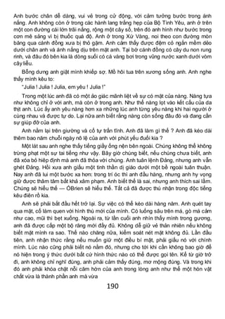 190
Anh bước chân dễ dàng, vui vẻ trong cử động, với cảm tưởng bước trong ánh
nắng. Anh không còn ở trong các hành lang trắng hẹp của Bộ Tình Yêu, anh ở trên
một con đường cái lớn trãi nắng, rộng một cây số, trên đó anh hình như bước trong
cơn mê sảng vì bị thuốc quá độ. Anh ở trong Xứ Vàng, noi theo con đường mòn
băng qua cánh đồng xưa bị thỏ gặm. Anh cảm thấy được đệm cỏ ngắn mềm dẻo
dưới chân anh và ánh nắng dịu trên mặt anh. Tại bờ cánh đồng có cây du non rung
rinh, và đâu đó bên kia là dòng suối có cá vàng bơi trong vũng nước xanh dưới vòm
cây liễu.
Bỗng dưng anh giật mình khiếp sợ. Mồ hôi tua trên xương sống anh. Anh nghe
thấy mình kêu to:
“Julia ! Julia ! Julia, em yêu ! Julia !”
Trong một lúc anh đã có một ảo giác mãnh liệt về sự có mặt của nàng. Nàng tựa
như không chỉ ở với anh, mà còn ở trong anh. Như thể nàng lọt vào kết cấu của da
thịt anh. Lúc ấy anh yêu nàng hơn xa những lúc anh từng yêu nàng khi hai người ở
cùng nhau và được tự do. Lại nữa anh biết rằng nàng còn sống đâu đó và đang cần
sự giúp đỡ của anh.
Anh nằm lại trên giường và cố tự trấn tĩnh. Anh đã làm gì thế ? Anh đã kéo dài
thêm bao năm chuỗi ngày nô lệ của anh với phút yếu đuối kia ?
Một lát sau anh nghe thấy tiếng giầy ống nện bên ngoài. Chúng không thể không
trừng phạt một sự tai tiếng như vậy. Bây giờ chúng biết, nếu chúng chưa biết, anh
đã xóa bỏ hiêp định mà anh đã thỏa với chúng. Anh tuân lệnh Đảng, nhưng anh vẫn
ghét Đảng. Hồi xưa anh giấu một tinh thần dị giáo dưới một bề ngoài tuân thuận.
Nay anh đã lui một bước xa hơn: trong trí óc thì anh đầu hàng, nhưng anh hy vọng
giữ được thâm tâm bất khả xâm phạm. Anh biết thế là sai, nhưng anh thích sai lầm.
Chúng sẽ hiểu thế — ÓBrien sẽ hiểu thế. Tất cả đã được thú nhận trong độc tiếng
kêu điên rồ kia.
Anh sẽ phải bắt đầu hết trở lại. Sự việc có thể kéo dài hàng năm. Anh quét tay
qua mặt, cố làm quen với hình thù mới của mình. Có luống sâu trên má, gò má cảm
như cao, mũi thì bẹt xuống. Ngoài ra, từ lần cuối anh nhìn thấy mình trong gương,
anh đã được cấp một bộ răng mới đầy đủ. Không dễ giữ vẻ thản nhiên nếu không
biết mặt mình ra sao. Thế nào chăng nữa, kiểm soát nét mặt không đủ. Lần đầu
tiên, anh nhận thức rằng nếu muốn giữ một điều bí mật, phải giấu nó với chính
mình. Lúc nào cũng phải biết nó nằm đó, nhưng cho tới khi cần không bao giờ để
nó hiện trong ý thức dưới bất cứ hình thức nào có thể được gọi tên. Kể từ giờ trở
đi, anh không chỉ nghĩ đúng, anh phải cảm thấy đúng, mơ mộng đúng. Và trong khi
đó anh phải khóa chặt nỗi căm hờn của anh trong lòng anh như thể một hòn vật
chất vừa là thành phần anh mà vừa
 