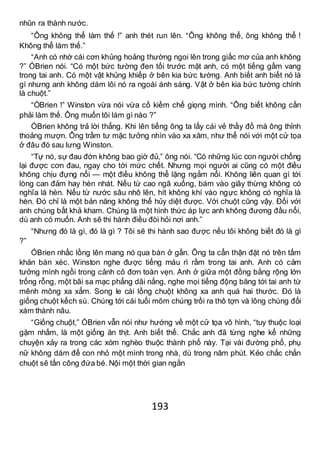 193
nhũn ra thành nước.
“Ông không thể làm thế !” anh thét run lên. “Ông không thể, ông không thể !
Không thể làm thế.”
“Anh có nhớ cái cơn khủng hoảng thường ngoi lên trong giấc mơ của anh không
?” ÓBrien nói. “Có một bức tường đen tối trước mặt anh, có một tiếng gầm vang
trong tai anh. Có một vật khủng khiếp ở bên kia bức tường. Anh biết anh biết nó là
gì nhưng anh không dám lôi nó ra ngoài ánh sáng. Vật ở bên kia bức tường chính
là chuột.”
“ÓBrien !” Winston vừa nói vừa cố kiềm chế giọng mình. “Ông biết không cần
phải làm thế. Ông muốn tôi làm gì nào ?”
ÓBrien không trả lời thẳng. Khi lên tiếng ông ta lấy cái vẻ thầy đồ mà ông thỉnh
thoảng mượn. Ông trầm tư mặc tưởng nhìn vào xa xăm, như thể nói với một cử tọa
ở đâu đó sau lưng Winston.
“Tự nó, sự đau đớn không bao giờ đủ,” ông nói. “Có những lúc con người chống
lại được cơn đau, ngay cho tới mức chết. Nhưng mọi người ai cũng có một điều
không chịu đựng nổi — một điều không thể lặng ngắm nổi. Không liên quan gì tới
lòng can đảm hay hèn nhát. Nếu từ cao ngã xuống, bám vào giây thừng không có
nghĩa là hèn. Nếu từ nước sâu nhô lên, hít không khí vào ngực không có nghĩa là
hèn. Đó chỉ là một bản năng không thể hủy diệt được. Với chuột cũng vậy. Đối với
anh chúng bất khả kham. Chúng là một hình thức áp lực anh không đương đầu nổi,
dù anh có muốn. Anh sẽ thi hành điều đòi hỏi nơi anh.”
“Nhưng đó là gì, đó là gì ? Tôi sẽ thi hành sao được nếu tôi không biết đó là gì
?”
ÓBrien nhấc lồng lên mang nó qua bàn ở gần. Ông ta cẩn thận đặt nó trên tấm
khăn bàn xéc. Winston nghe được tiếng máu rì rầm trong tai anh. Anh có cảm
tưởng mình ngồi trong cảnh cô đơn toàn vẹn. Anh ở giữa một đồng bằng rộng lớn
trống rỗng, một bãi sa mạc phẳng dãi nắng, nghe mọi tiếng động băng tới tai anh từ
mênh mông xa xẳm. Song le cái lồng chuột không xa anh quá hai thước. Đó là
giống chuột kếch sù. Chúng tới cái tuổi mõm chúng trồi ra thô tợn và lông chúng đổi
xám thành nâu.
“Giống chuột,” ÓBrien vẫn nói như hướng về một cử tọa vô hình, “tuy thuộc loại
gặm nhấm, là một giống ăn thịt. Anh biết thế. Chắc anh đã từng nghe kể những
chuyện xảy ra trong các xóm nghèo thuộc thành phố này. Tại vài đường phố, phụ
nữ không dám để con nhỏ một mình trong nhà, dù trong năm phút. Kẻo chắc chắn
chuột sẽ tấn công đứa bé. Nội một thời gian ngắn
 