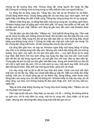 194
chúng sẽ lột xương đứa nhỏ. Chúng cũng tấn công người ốm hoặc kẻ hấp
hối.Chúng tỏ ra thông minh lạ lùng trong sự hiểu biết khi nào con người bất lực.”
Có tiếng thé từ lồng vang lên. Tiếng kêu như dội lại tai Winston từ xa thẳm.
Chuột đang đánh nhau; chúng đang gắng lăn xả vào nhau qua vách ngăn. Anh lại
nghe thấy một tiếng rên xiết vì thất vọng. Tiếng này cũng dường như từ xa vọng lại.
ÓBrien nhấc lồng lên, và đồng thời bấm một nút gì trong đó. Có tiếng cạch nhọn.
Winston hoảng loạn cố gắng giứt mình khỏi ghế. Vô vọng; mọi phần cơ thể anh, kể
cả đầu anh, bị giữ chặt. ÓBrien xích lồng lại gần hơn. Nó cách mặt Winston dưới
một thước.
“Tôi đã bấm vào đòn bẩy đầu,” ÓBrien nói. “Anh biết lối đóng lồng này. Tấm mặt
nạ sẽ chùm kín đầu anh không chừa lối thoát. Khi tôi bấm vào đòn bẩy thứ hai, cửa
lồng sẽ tuốt lên. Mấy hung thú đói sẽ tựa viên đạn bắn ra. Anh đã từng thấy chuột
băng qua không trung chưa ? Chúng sẽ nhẩy vào mặt anh, tuôn tuột vào trong. Có
khi chúng tấn công mắt trước. Có khi chúng đào má rồi cấu xé lưỡi.”
Cái lồng đến gần hơn; nó sáp lại. Winston nghe thấy một tràng tiếng rít tuồng
như thốt ra từ không trung trên đầu anh. Nhưng anh mãnh liệt chống đối cơn khủng
hoảng. Suy nghĩ, suy nghĩ, dù chỉ còn nửa giây nữa — suy nghĩ được là hy vọng
duy nhất. Bất thình lình mùi tanh nồng của hung thú đập vào mũi anh. Cơn buồn
nôn nổi lên dữ dội trong người anh, và anh gần như mê man. Mọi sự đen sầm lại.
Trong giây lát anh là một con thú gầm hét điên loạn. Song anh thoát khỏi sự đen tối
với một ý nghĩ bám lấy anh. Chỉ có một cách tự cứu, một cách duy nhất. Anh phải
đặt một người khác, thân thể của một người khác, giữa anh và chuột.
Lúc này vòng mặt nạ đủ to để bít mọi hình ảnh khác. Cánh cửa lưới sắt cách
mặt anh có hai tấc tay. Mấy con chuột biết điều gì sắp tới. Một con nhẩy lên nhẩy
xuống, một con, là chuột cống già có da thành vẩy, đứng thẳng, chân trước màu
hồng bám vào song cửa, dữ dằn hít không khí. Winston thấy rõ mấy râu mép với cỗ
răng vàng. Lại nữa, cơn khủng hoảng tối đen xâm nhập anh. Anh mù lòa, bất lực,
ngây dại.
“Đây là hình phạt thông thường tại Trung Hoa dưới hoàng triều,” ÓBrien nói với
vẻ mô phạm hơn bao giờ.
Tấm mặt nạ kề mặt anh. Dây thép cọ má anh. Và rồi — không, đó không phải là
sự giải cứu, chỉ là một niềm hy vọng, một tia hy vọng nhỏ. Quá chậm, có lẽ quá
chậm. Nhưng anh đã bỗng hiểu rằng trong toàn thể thế giới chỉ có
 
