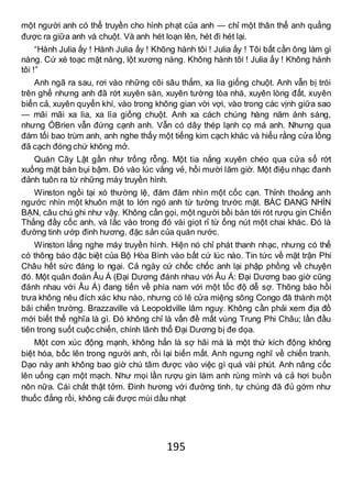 195
một người anh có thể truyền cho hình phạt của anh — chỉ một thân thể anh quẳng
được ra giữa anh và chuột. Và anh hét loạn lên, hét đi hét lại.
“Hành Julia ấy ! Hành Julia ấy ! Không hành tôi ! Julia ấy ! Tôi bất cần ông làm gì
nàng. Cứ xé toạc mặt nàng, lột xương nàng. Không hành tôi ! Julia ấy ! Không hành
tôi !”
Anh ngã ra sau, rơi vào những cõi sâu thẳm, xa lìa giống chuột. Anh vẫn bị trói
trên ghế nhưng anh đã rớt xuyên sàn, xuyên tường tòa nhà, xuyên lòng đất, xuyên
biển cả, xuyên quyển khí, vào trong không gian vời vợi, vào trong các vịnh giữa sao
— mãi mãi xa lìa, xa lìa giống chuột. Anh xa cách chúng hàng năm ánh sáng,
nhưng ÓBrien vẫn đứng cạnh anh. Vẫn có dây thép lạnh cọ má anh. Nhưng qua
đám tối bao trùm anh, anh nghe thấy một tiếng kim cạch khác và hiểu rằng cửa lồng
đã cạch đóng chứ không mở.
Quán Cây Lật gần như trống rỗng. Một tia nắng xuyên chéo qua cửa sổ rớt
xuống mặt bàn bụi bậm. Đó vào lúc vắng vẻ, hồi mười lăm giờ. Một điệu nhạc đanh
đảnh tuôn ra từ những máy truyền hình.
Winston ngồi tại xó thường lệ, đăm đăm nhìn một cốc cạn. Thỉnh thoảng anh
ngước nhìn một khuôn mặt to lớn ngó anh từ tường trước mặt. BÁC ĐANG NHÌN
BẠN, câu chú ghi như vậy. Không cần gọi, một người bồi bàn tới rót rượu gin Chiến
Thắng đầy cốc anh, và lắc vào trong đó vài giọt rỉ từ ống nút một chai khác. Đó là
đường tinh ướp đinh hương, đặc sản của quán nước.
Winston lắng nghe máy truyền hình. Hiện nó chỉ phát thanh nhạc, nhưng có thể
có thông báo đặc biệt của Bộ Hòa Bình vào bất cứ lúc nào. Tin tức về mặt trận Phi
Châu hết sức đáng lo ngại. Cả ngày cứ chốc chốc anh lại phập phồng về chuyện
đó. Một quân đoàn Âu Á (Đại Dương đánh nhau với Âu Á: Đại Dương bao giờ cũng
đánh nhau với Âu Á) đang tiến về phía nam với một tốc độ dễ sợ. Thông báo hồi
trưa không nêu đích xác khu nào, nhưng có lẽ cửa miệng sông Congo đã thành một
bãi chiến trường. Brazzaville và Leopoldville lâm nguy. Không cần phải xem địa đồ
mới biết thế nghĩa là gì. Đó không chỉ là vấn đề mất vùng Trung Phi Châu; lần đầu
tiên trong suốt cuộc chiến, chính lãnh thổ Đại Dương bị đe dọa.
Một cơn xúc động mạnh, không hẳn là sợ hãi mà là một thứ kích động không
biệt hóa, bốc lên trong người anh, rồi lại biến mất. Anh ngưng nghĩ về chiến tranh.
Dạo này anh không bao giờ chú tâm được vào việc gì quá vài phút. Anh nâng cốc
lên uống cạn một mạch. Như mọi lần rượu gin làm anh rùng mình và cả hơi buồn
nôn nữa. Cái chất thật tởm. Đinh hương với đường tinh, tự chúng đã đủ gớm như
thuốc đắng rồi, không cải được mùi dầu nhạt
 