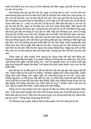 196
nhẽo; tệ nhất là cái mùi rượu cứ dính chặt lấy anh đêm ngày, pha lẫn rối răm trong
óc anh với mùi ấy —
Anh không bao giờ gọi tên thứ ấy, ngay cả trong tâm tư anh, và anh hết sức
tránh không bao giờ cho nó hiện hình. Đấy là một thứ anh nhận thức nửa chừng, nó
lởn vởn kề mặt anh, mùi nó bám lấy lỗ mũi anh. Khi rượu gin bốc lên trong anh từ
đôi môi thâm của anh thoát ra một tiếng ợ. Anh mập ra từ hồi được tha, và đã lấy lại
được diện sắc cũ — thực ra, anh hơn cả lấy lại nó. Nét mặt anh dày ra, da mũi và
gò má anh đỏ thô, ngay cả cái đầu trọc của anh cũng hồng thẫm. Một người bồi
bàn, cũng không cần được gọi, mang lại cho anh bàn cờ và số Thời Báo trong ngày
đã được giở sẵn nơi trang có mục bài cờ. Rồi, thấy cốc Winston cạn, anh ta mang
chai gin lại rót đầy rượu vào cốc. Không cần sai khiến. Họ biết thói quen của anh.
Bàn cờ luôn luôn chờ đợi anh, góc bàn của anh luôn luôn được dành cho anh; ngay
khi quán đông người, anh vẫn được giữ riêng phần góc ấy vì không ai thiết ngồi quá
gần anh. Anh còn không bao giờ buồn đếm số cốc anh uống. Cách quãng đều nhà
hàng đưa anh một tờ giấy bẩn bảo là hóa đơn, nhưng anh có cảm tưởng họ luôn
luôn tính hạ cho anh. Nếu họ làm ngược lại cũng chẳng hề gì. Ngày nay anh có đầy
tiền. Anh có cả một công ăn việc làm thật nhàn, lương cao hơn chỗ làm xưa kia của
anh.
Tiếng nhạc từ máy truyền hình ngưng lại, được thay thế bởi một tiếng nói.
Winston ngẩng đầu lên nghe. Tuy nhiên, không có thông báo từ chiến khu. Đó chỉ là
một thông cáo ngắn của Bộ Sung Túc. Tam cá nguyệt trước, té ra định suất dây
giầy ống trong Kế Hoạch Ba Năm Thứ Mười đã được hoàn thành vượt mức tới 98
phần trăm.
Anh xét bài cờ và đặt quân cờ. Đó là một bài cuối ván gai góc vận dụng một đôi
mã. “Quân trắng đi hai nước thì thắng.” Winston ngẩng nhìn chân dung Bác. Quân
trắng luôn luôn thắng, anh ngẫm nghĩ với một lòng sùng tín mơ hồ. Luôn luôn,
không ngoại lệ, sự thể được sắp đặt như vậy. Từ thuở khai sáng thế giới đến giờ,
chưa một bài cờ nào để cho quân đen thắng. Điều này chẳng tượng trưng cho sự
đắc thắng vĩnh hằng, bất biến của Thiện trên Ác là gì ? Khuôn mặt vĩ đại nhìn lại
anh, đầy uy quyền bình thản. Quân trắng luôn luôn thắng.
Tiếng nói từ máy truyền hình tạm ngưng rồi tiếp tục bằng một giọng khác trầm
hơn. “Các bạn được khuyến nên đón một tin quan trọng vào mười lăm giờ ba mươi.
Mười lăm giờ ba mươi ! Đấy là tin tối quan trọng. Coi chừng khỏi đón hụt. Mười lăm
giờ ba mươi !” Tiếng nhạc leng keng lại trổ lên.
Tim Winston xao xuyến. Đấy là bản tin tiền tuyến, linh tính bảo anh tin dữ
 