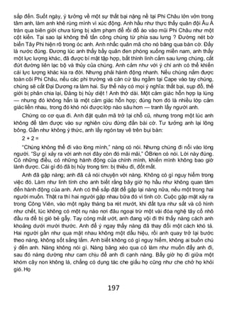 197
sắp đến. Suốt ngày, ý tưởng về một sự thất bại nặng nề tại Phi Châu lởn vởn trong
tâm anh, làm anh khẽ rùng mình vì xúc động. Anh hầu như thực thấy quân đội Âu Á
tràn qua biên giới chưa từng bị xâm phạm để rồi đổ ào vào mũi Phi Châu như một
cột kiến. Tại sao lại không thể tấn công chúng từ phía sau lưng ? Đường nét bờ
biển Tây Phi hiện rõ trong óc anh. Anh nhấc quân mã cho nó băng qua bàn cờ. Đấy
là nước đúng. Đương lúc anh thấy bầy quân đen phóng xuống miền nam, anh thấy
một lực lượng khác, đã được bí mật tập hợp, bất thình lình cắm sau lưng chúng, cắt
đứt đường liên lạc bộ và thủy của chúng. Anh cảm như với ý chí anh có thể khiến
cái lực lượng khác kia ra đời. Nhưng phải hành động nhanh. Nếu chúng nắm được
toàn cõi Phi Châu, nếu các phi trường và căn cứ tàu ngầm tại Cape vào tay chúng,
chúng sẽ cắt Đại Dương ra làm hai. Sự thể này có mọi ý nghĩa: thất bại, sụp đổ, thế
giới bị phân chia lại, Đảng bị hủy diệt ! Anh thở dài. Một cảm giác hỗn hợp lạ lùng
— nhưng đó không hẳn là một cảm giác hỗn hợp; đúng hơn đó là nhiều lớp cảm
giác liền nhau, trong đó khó nói được lớp nào sâu hơn — tranh lấy người anh.
Chứng co cơ qua đi. Anh đặt quân mã trở lại chỗ cũ, nhưng trong một lúc anh
không để tâm được vào sự nghiên cứu đứng đắn bài cờ. Tư tưởng anh lại lông
bông. Gần như không ý thức, anh lấy ngón tay vẽ trên bụi bàn:
2 + 2 =
“Chúng không thể đi vào lòng mình,” nàng có nói. Nhưng chúng đi nổi vào lòng
người. “Sự gì xảy ra với anh nơi đây còn đó mãi mãi,” ÓBrien có nói. Lời này đúng.
Có những điều, có những hành động của chính mình, khiến mình không bao giờ
lành được. Cái gì đó đã bị hủy trong tim: bị thiêu đi, đốt mất.
Anh đã gặp nàng; anh đã cả nói chuyện với nàng. Không có gì nguy hiểm trong
việc đó. Làm như linh tính cho anh biết rằng bây giờ họ hầu như không quan tâm
đến hành động của anh. Anh có thể sắp đặt để gặp lại nàng nữa, nếu một trong hai
người muốn. Thật ra thì hai người gặp nhau bữa đó vì tình cờ. Cuộc gặp mặt xảy ra
trong Công Viên, vào một ngày tháng ba rét mướt, khi đất tựa như sắt và cỏ hình
như chết, lúc không có một nụ nào nơi đâu ngoại trừ một vài đóa nghệ tây cố nhô
đầu ra để bị gió bẻ gẫy. Tay cóng mắt ướt, anh đang vội đi thì thấy nàng cách anh
khoảng dưới mười thước. Anh để ý ngay thấy nàng đã thay đổi một cách khó tả.
Hai người gần như qua mặt nhau không một dấu hiệu, rồi anh quay trở lại bước
theo nàng, không sốt sắng lắm. Anh biết không có gì nguy hiểm, không ai buồn chú
ý đến anh. Nàng không nói gì. Nàng băng xéo qua cỏ làm như muốn đẩy anh đi,
sau đó nàng dường như cam chịu để anh đi cạnh nàng. Bấy giờ họ đi giữa một
khóm cây non không lá, chẳng có dụng tác che giấu họ cũng như che chở họ khỏi
gió. Họ
 
