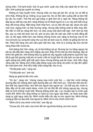 198
dừng chân. Trời lạnh buốt. Gió rít qua cành, quật vào mấy cây nghệ tây lơ thơ coi
bẩn. Anh quàng tay quanh eo nàng.
Không có máy truyền hình, nhưng chắc có máy ghi âm ẩn: vả lại, họ có thể bị
nhìn thấy. Không hề gì, không có gì quan hệ. Họ có thể nằm xuống đất và làm thế
ấy nếu họ muốn. Thớ thịt anh giá băng vì ghê tởm tới ý nghĩ đó. Nàng không hề
đáp lại sự xiết tay của anh; nàng không cả cố thoát người ra. Lúc này anh biết cái gì
thay đổi trong nàng. Mặt nàng nhợt nhạt hơn, và có một vết sẹo dài, được tóc phủ
một nửa, ngang trán và thái dương nàng; nhưng đấy không phải là điều thay đổi.
Nó nằm ở chỗ eo nàng thô hơn, và chai cứng một cách bất ngờ. Anh nhớ lại một
lần, sau vụ một trái bom lửa nổ, anh có phụ việc lôi một xác chết ra khỏi đống đổ
nát, và đã ngạc nhiên làm sao không những trước sức nặng lạ thường của tử thi
mà cả trước sự cứng đờ cũng như sự khó xê dịch của nó, khiến nó giống đá hơn là
thịt. Thân thể nàng cho anh cảm giác hệt như vậy. Anh có ý tưởng cấu trúc da thịt
nàng khác hẳn trước kia.
Anh không thử hôn nàng, và cả hai không nói gì. Đương lúc họ băng ngược lại
bãi cỏ, lần đầu tiên nàng nhìn thẳng vào anh. Đấy chỉ là một cái nhìn thoáng, đầy vẻ
khinh khi ghét bỏ. Anh không hiểu sự ghét bỏ này nguyên xuất phát từ quá khứ hay
đã bị gợi bởi gương mặt phị và nước mắt cứ bị gió làm lã chã tuôn ra của anh. Họ
ngồi xuống hai chiếc ghế sắt cạnh nhau nhưng không quá kề nhau. Anh hiểu rằng
nàng sắp nói. Nàng xích chiếc giầy đóng vụng của nàng vài phân và rắp tâm giẫm
lên một cành nhỏ. Anh để ý thấy chân nàng hầu như to ra.
“Tôiđã phản anh,” nàng nói.
“Tôiđã phản em,” anh nói.
Nàng lại ghét bỏ liếc nhìn anh.
“Có lúc,” nàng nói, “chúng mang dọa mình một thứ — một thứ mình không
đương đầu nổi, không dám nghĩ đương đầu với. Rồi mình xin: “Chớ làm thế cho tôi,
làm thế cho người khác, làm thế cho người này người nọ.” Có thể sau đó, mình ra
điều đấy chỉ là một mánh khóe, mình chỉ nói thế để cốt chúng ngưng tay, nhưng
thật ra mình không muốn thế. Nhưng không phải vậy. Lúc chuyện xảy ra mình quả
muốn thế. Mình cho rằng không có cách tự cứu nguy nào khác, và hoàn toàn sẵn
sàng tự giải nguy cách ấy. Mình muốn điều đó xảy ra cho người kia. Mình không
màng gì đến sự đau khổ của người ta. Mình chỉ lo cho chính mình thôi.”
“Mình chỉ lo cho chính mình thôi,” anh lắp lại.
“Và sau đó, tình cảm của mình đối với ngưởi kia không còn như trước
 