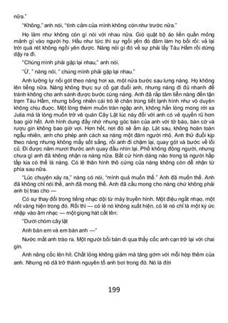 199
nữa.”
“Không,” anh nói, “tình cảm của mình không còn như trước nữa.”
Họ làm như không còn gì nói với nhau nữa. Gió quật bộ áo liền quần mỏng
mảnh gí vào người họ. Hầu như tức thì sự ngồi yên đó đâm làm họ bối rối: vả lại
trời quá rét không ngồi yên được. Nàng nói gì đó về sự phải lấy Tàu Hầm rồi dứng
dậy ra đi.
“Chúng mình phải gặp lại nhau,” anh nói.
“Ừ, ” nàng nói, ” chúng mình phải gặp lại nhau.”
Anh lưỡng lự nối gót theo nàng hơi xa, một nửa bước sau lưng nàng. Họ không
lên tiếng nữa. Nàng không thực sự cố gạt đuổi anh, nhưng nàng đi đủ nhanh để
tránh không cho anh sánh được bước cùng nàng. Anh đã rắp tâm tiễn nàng đến tận
trạm Tàu Hầm, nhưng bỗng nhiên cái trò lê chân trong tiết lạnh hình như vô duyên
không chịu đuợc. Một lòng thèm muốn tràn ngập anh, không hẳn lòng mong rời xa
Julia mà là lòng muốn trở vê quán Cây Lật lúc này đối với anh có vẻ quyến rũ hơn
bao giờ hết. Anh hình dung đầy nhớ nhung góc bàn của anh với tờ báo, bàn cờ và
rượu gin không bao giờ vợi. Hơn hết, nơi đó sẽ ấm áp. Lát sau, không hoàn toàn
ngẫu nhiên, anh cho phép anh cách xa nàng một đám người nhỏ. Anh thử đuổi kịp
theo nàng nhưng không mấy sốt sắng, rồi anh đi chậm lại, quay gót và bước về lối
cũ. Đi được năm mươi thước anh quay đầu nhìn lại. Phố không đông người, nhưng
chưa gì anh đã không nhận ra nàng nữa. Bất cứ hình dáng nào trong tá người hấp
tấp kia có thể là nàng. Có lẽ thân hình thô cứng của nàng không còn dễ nhận từ
phía sau nữa.
“Lúc chuyện xảy ra,” nàng có nói, “mình quả muốn thế.” Anh đã muốn thế. Anh
đã không chỉ nói thế, anh đã mong thế. Anh đã cầu mong cho nàng chứ không phải
anh bị trao cho —
Có sự thay đổi trong tiếng nhạc dội từ máy truyền hình. Một điệu ngắt nhạo, một
nốt vàng hiện trong đó. Rồi thì — có lẽ nó không xuất hiện, có lẽ nó chỉ là một ký ức
nhập vào âm nhạc — một giọng hát cất lên:
“Dưới chòm cây lật
Anh bán em và em bán anh —”
Nước mắt anh trào ra. Một người bồi bàn đi qua thấy cốc anh cạn trở lại với chai
gin.
Anh nâng cốc lên hít. Chất lỏng không giảm mà tăng gớm với mỗi hớp thêm của
anh. Nhưng nó dã trở thành nguyên tố anh bơi trong đó. Nó là đời
 