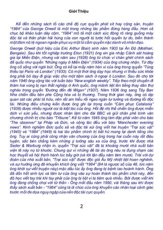 2
Giới Thiệu
Kể đến những sách tố cáo chế độ cực quyền phát xít hay cộng sản, truyện
“1984” của George Orwell là một trong những tác phẩm đứng hàng đầu. Hơn cả
chục bộ khảo luận dày cộm, “1984” mô tả một cách xúc động rõ ràng guồng máy
độc tài và thân phận hãi hùng của con người bị tước hết quyền tự do, biến thành
mộtđám nô lệ ngoan ngoãn phụcvụ một lũ cầm quyền nặc danh vô nhân đạo.
George Orwell (bút hiệu của Eric Arthur Blair) sinh năm 1903 tại Ấn Độ (Motihari,
Bengale). Sau khi tốt nghiệp trường Eton (1921) ông xin gia nhập Cảnh sát hoàng
gia tại Miến Điện, nhưng vài năm sau (1928) ông từ chức vì chán ghét chính sách
đế quốc như quyển “Những ngày ở Miến Điện” (1934) của ông chứng nhận. Từ đây
ông cố sống với ngòi bút. Ông có kể lại mấy năm hàn vi của ông trong quyển “Túng
thiếu tại Paris và London” (1933). Có một thời ông dạy học nhưng vì thiếu sức khỏe
ông phải bỏ dạy đi giúp việc cho một tiệm sách ở ngoại ô London. Sau đó cho tới
năm 1940 ông cộng tác với tuần báo “New english weekly”. Tiếp theo một chuyến đi
thăm hai vùng bị nạn thất nghiệp ở Anh quốc, ông mãnh liệt lên tiếng thay dân thợ
nghèo trong quyển “Đường đến đê Wigan” (1937). Năm 1936 ông sang Tây Ban
Nha chiến đấu bên phe Cộng hòa và bị thương. Trong thời gian này, ông có dịp
quan sát các phái tả hữu, nên rất am hiểu rồi ngao ngán tư tưởng và đường lối độc
tài. Những điều chứng kiến được ông ghi lại trong cuốn “Cảm phục Catalonia”
(1938) được nhiều người coi là kiệt tác của ông. Hồi đệ nhị thế chiến ông được miễn
dịch vì sức yếu, nhưng được nhận làm cho đài BBC và giữ chân phê bình văn
chương chính trị cho báo “Tribune”. Kể từ năm 1945 ông làm đặc phái viên cho báo
“The observer” tại Pháp và Đức, và cộng tác đều với báo “Manchester evening
news”. Kinh nghiệm Đức quốc xã và độc tài xúi ông viết hai truyện “Trại súc vật”
(1945) và “1984” (1949) là hai tác phẩm chính trị bất hủ mang lại danh tiếng cho
ông. Tuy ai cũng phải công nhận văn chương của ông trong hai cuốn này rất điêu
luyện, sắc bén chẳng kém những ý tưởng sâu xa của ông, trước khi được nhà
Seder & Warburg nhận in, quyển “Trại súc vật” đã bị khoảng mười nhà xuất bản
viện lẽ này nọ từ khước. Chung qui vì những đề tài do ông nêu ra đụng chạm các
học thuyết xã hội thịnh hành lúc bấy giờ (và tới tận đầu năm tám mươi). Trái với dự
đoán của nhà xuất bản, “Trại súc vật” được độc giả Âu Mỹ nhiệt liệt hoan nghênh,
và sự hưởng ứng đó khuyến khích ông viết “1984” (84 là ngược số của 48, tức năm
ông khởi sự viết truyện này) mặc dầu lúc ấy ông đang bị bệnh lao hoành hành. Ông
đã dồn hết sinh lực và tâm tư của ông vào sự hoàn thành tác phẩm chót này, đến
độ học viết tay trái khi tay phải của ông bị liệt vì bị tiêm quá nhiều. Bởi được viết khi
ông đang chống chọi với tử thần - Ông mất đầu năm 1950, vài tháng sau khi được
thấy sách xuất bản - “1984” cũng là di chúc của ông khuyến cáo nhân loại cảnh giác
trước mối đe dọa nguy ngập của nền độc tài cực quyền.
 