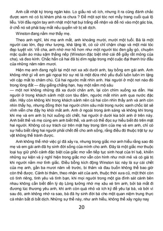 20
Anh cất nhật ký trong ngăn kéo. Lo giấu nó vô ích, nhưng ít ra cũng đánh chắc
được xem nó có bị khám phá ra chưa ? Để một sợi tóc nơi mấy trang cuối quá lộ
liễu. Với đầu ngón tay anh nhặt một hạt bụi trắng dễ nhận và để nó vào một góc bìa,
ở chỗ nó sẽ phải bay mất nếu quyển vở bị xê dịch.
Winston đang nằm mơ thấy mẹ.
Theo anh nghĩ, khi mẹ anh mất, anh khoảng mười, mười một tuổi. Bà là một
người cao lớn, đẹp như tượng, khá lặng lẽ, có cử chỉ chậm chạp và một mái tóc
đẹp tuyệt vời. Về cha, anh nhớ mơ hồ hơn như một người tóc đen gầy gò, chuyên
mặc quần áo màu sậm thẳng nếp (Winston đặc biệt nhớ cái đế giầy rất mỏng của
cha), và đeo kính. Chắc hẳn cả hai đã bị dìm ngập trong một cuộc đại thanh trừ đầu
của những năm năm mươi.
Hiện mẹ anh đang ngồi tại một nơi xa xôi dưới anh, tay bồng em gái anh. Anh
không nhớ gì về em gái ngoại trừ sự nó là một đứa nhỏ yếu đuối luôn luôn im lặng
với cặp mắt to chăm chú. Cả hai ngước mắt nhìn anh. Hai người ở một nơi nào đó
trong lòng đất — đáy giếng chẳng hạn, hay một nấm mộ sâu
— một nơi không những đã xa dưới chân anh, lại còn chìm xuống xa dần. Hai
người ở trong khách sảnh một con tàu đắm, ngước mắt nhìn anh qua nước đặc
dần. Hãy còn không khí trong khách sảnh nên cả hai còn nhìn thấy anh và anh còn
nhìn thấy họ, nhưng đồng thời hai người chìm sâu mãi trong nước xanh chốc lát sẽ
vĩnh viễn che đậy họ khỏi mắt anh. Anh ở ngoài trong ánh sáng và không khí trong
khi mẹ và em anh bị hút xuống cõi chết, hai người ở dưới kia bởi anh ở trên này.
Anh biết thế và mẹ cùng em anh biết thế, và anh có thể đọc sự hiểu biết đó trên mặt
hai người. Không có sự trách cứ trên mặt hay trong tâm của mẹ và em anh, chỉ có
sự hiểu biết rằng hai người phải chết để cho anh sống, rằng điều đó thuộc trật tự sự
vật không thể tránh được.
Anh không thể nhớ việc gì đã xảy ra, nhưng trong giấc mơ anh hiểu rằng sao đó
mẹ và em gái anh đã hy sinh đời sống của mình cho anh. Đây là một giấc mơ thuộc
loại tuy giữ phối cảnh đặc biệt của giấc mơ vẫn tiếp tục sinh hoạt của trí tuệ, khiến
những sự kiện và ý nghĩ hiện trong giấc mơ vẫn còn hình như mới mẻ và có giá trị
khi người nằm mơ tỉnh giấc. Điều bỗng kích động Winston lúc này là sự cái chết
của mẹ anh, gần ba mươi năm về trước, bi thảm và đau buồn không thể bao giờ
còn thế được. Cảnh bi thảm, theo nhận xét của anh, thuộc thời xưa cũ, một thời còn
có tình riêng, tình yêu và tình bạn, khi mọi người trong một gia đình sát cánh bên
nhau không cần biết đến lý dọ Lòng tưởng nhớ mẹ xâu xé tim anh, bởi bà mất đi
đương lúc thương yêu anh, khi anh còn quá nhỏ và ích kỷ để yêu lại bà, và bởi vì
sau đó, anh không nhớ ra sao, bà đã hy sinh đời bà cho một quan niệm trung thực
cá nhân bất di bất dịch. Những sự thể này, như anh hiểu, không thể xảy ngày naỵ
 