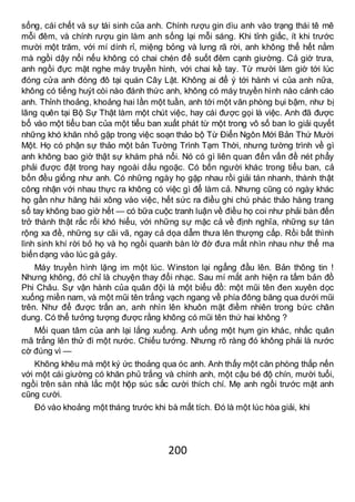 200
sống, cái chết và sự tái sinh của anh. Chính rượu gin dìu anh vào trạng thái tê mê
mỗi đêm, và chính rượu gin làm anh sống lại mỗi sáng. Khi tỉnh giấc, ít khi trước
mười một trăm, với mí dính rỉ, miệng bỏng và lưng rã rời, anh không thể hết nằm
mà ngồi dậy nổi nếu không có chai chén để suốt đêm cạnh giường. Cả giờ trưa,
anh ngồi đực mặt nghe máy truyền hình, với chai kề tay. Từ mười lăm giờ tới lúc
đóng cửa anh đóng đô tại quán Cây Lật. Không ai để ý tới hành vi của anh nữa,
không có tiếng huýt còi nào đánh thức anh, không có máy truyền hình nào cảnh cáo
anh. Thỉnh thoảng, khoảng hai lần một tuần, anh tới một văn phòng bụi bậm, như bị
lãng quên tại Bộ Sự Thật làm một chút việc, hay cái được gọi là việc. Anh đã được
bổ vào một tiểu ban của một tiểu ban xuất phát từ một trong vô số ban lo giải quyết
những khó khăn nhỏ gặp trong việc soạn thảo bộ Từ Điển Ngôn Mới Bản Thứ Mười
Một. Họ có phận sự thảo một bản Tường Trình Tạm Thời, nhưng tường trình về gì
anh không bao giờ thật sự khám phá nổi. Nó có gì liên quan đến vấn đề nét phẩy
phải được đặt trong hay ngoài dấu ngoặc. Có bốn người khác trong tiểu ban, cả
bốn đều giống như anh. Có những ngày họ gặp nhau rồi giải tán nhanh, thành thật
công nhận với nhau thực ra không có việc gì để làm cả. Nhưng cũng có ngày khác
họ gần như hăng hái xông vào việc, hết sức ra điều ghi chú phác thảo hàng trang
sổ tay không bao giờ hết — có bữa cuộc tranh luận về điều họ coi như phải bàn đến
trở thành thật rắc rối khó hiểu, với những sự mặc cả về định nghĩa, những sự tán
rộng xa đề, những sự cãi vã, ngay cả dọa dẫm thưa lên thượng cấp. Rồi bất thình
lình sinh khí rời bỏ họ và họ ngồi quanh bàn lờ đờ đưa mắt nhìn nhau như thể ma
biến dạng vào lúc gà gáy.
Máy truyền hình lặng im một lúc. Winston lại ngẩng đầu lên. Bản thông tin !
Nhưng không, đó chỉ là chuyện thay đổi nhạc. Sau mí mắt anh hiện ra tấm bản đồ
Phi Châu. Sự vận hành của quân đội là một biểu đồ: một mũi tên đen xuyên dọc
xuống miền nam, và một mũi tên trắng vạch ngang về phía đông băng qua dưới mũi
trên. Như để được trấn an, anh nhìn lên khuôn mặt điềm nhiên trong bức chân
dung. Có thể tưởng tượng được rằng không có mũi tên thứ hai không ?
Mối quan tâm của anh lại lắng xuống. Anh uống một hụm gin khác, nhấc quân
mã trắng lên thử đi một nước. Chiếu tướng. Nhưng rõ ràng đó không phải là nước
cờ đúng vì —
Không khêu mà một ký ức thoảng qua óc anh. Anh thấy một căn phòng thắp nến
với một cái giường có khăn phủ trắng và chính anh, một cậu bé độ chín, mười tuổi,
ngồi trên sàn nhà lắc một hộp súc sắc cười thích chí. Mẹ anh ngồi trước mặt anh
cũng cười.
Đó vào khoảng một tháng trước khi bà mất tích. Đó là một lúc hòa giải, khi
 