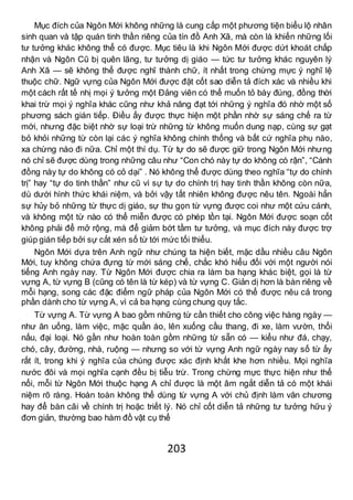 203
Mục đích của Ngôn Mới không những là cung cấp một phương tiện biểu lộ nhân
sinh quan và tập quán tinh thần riêng của tín đồ Anh Xã, mà còn là khiến những lối
tư tưởng khác không thể có được. Mục tiêu là khi Ngôn Mới được dứt khoát chấp
nhận và Ngôn Cũ bị quên lãng, tư tưởng dị giáo — tức tư tưởng khác nguyên lý
Anh Xã — sẽ không thể được nghĩ thành chữ, ít nhất trong chừng mực ý nghĩ lệ
thuộc chữ. Ngữ vựng của Ngôn Mới được đặt cốt sao diễn tả đích xác và nhiều khi
một cách rất tế nhị mọi ý tưởng một Đảng viên có thể muốn tỏ bày đúng, đồng thời
khai trừ mọi ý nghĩa khác cũng như khả năng đạt tới những ý nghĩa đó nhờ một số
phương sách gián tiếp. Điều ấy được thực hiện một phần nhờ sự sáng chế ra từ
mới, nhưng đặc biệt nhờ sự loại trừ những từ không muốn dung nạp, cùng sự gạt
bỏ khỏi những từ còn lại các ý nghĩa không chính thống và bất cứ nghĩa phụ nào,
xa chừng nào đi nữa. Chỉ một thí dụ. Từ tự do sẽ được giữ trong Ngôn Mới nhưng
nó chỉ sẽ được dùng trong những câu như “Con chó này tự do không có rận”, “Cánh
đồng này tự do không có cỏ dại” . Nó không thể được dùng theo nghĩa “tự do chính
trị” hay “tự do tinh thần” như cũ vì sự tự do chính trị hay tinh thần không còn nữa,
dù dưới hình thức khái niệm, và bởi vậy tất nhiên không được nêu tên. Ngoài hẳn
sự hủy bỏ những từ thực dị giáo, sự thu gọn từ vựng được coi như một cứu cánh,
và không một từ nào có thể miễn được có phép tồn tại. Ngôn Mới được soạn cốt
không phải để mở rộng, mà để giảm bớt tầm tư tưởng, và mục đích này được trợ
giúp gián tiếp bởi sự cắt xén số từ tới mức tối thiểu.
Ngôn Mới dựa trên Anh ngữ như chúng ta hiện biết, mặc dầu nhiều câu Ngôn
Mới, tuy không chứa đựng từ mới sáng chế, chắc khó hiểu đối với một người nói
tiếng Anh ngày nay. Từ Ngôn Mới được chia ra làm ba hạng khác biệt, gọi là từ
vựng A, từ vựng B (cũng có tên là từ kép) và từ vựng C. Giản dị hơn là bàn riêng về
mỗi hạng, song các đặc điểm ngữ pháp của Ngôn Mới có thể được nêu cả trong
phần dành cho từ vựng A, vì cả ba hạng cùng chung quy tắc.
Từ vựng A. Từ vựng A bao gồm những từ cần thiết cho công việc hàng ngày —
như ăn uống, làm việc, mặc quần áo, lên xuống cầu thang, đi xe, làm vườn, thổi
nấu, đại loại. Nó gần như hoàn toàn gồm những từ sẵn có — kiểu như đá, chạy,
chó, cây, đường, nhà, ruộng — nhưng so với từ vựng Anh ngữ ngày nay số từ ấy
rất ít, trong khi ý nghĩa của chúng được xác định khắt khe hơn nhiều. Mọi nghĩa
nước đôi và mọi nghĩa cạnh đều bị tiễu trừ. Trong chừng mực thực hiện như thế
nổi, mỗi từ Ngôn Mới thuộc hạng A chỉ được là một âm ngắt diễn tả có một khái
niệm rõ ràng. Hoàn toàn không thể dùng từ vựng A với chủ định làm văn chương
hay để bàn cãi về chính trị hoặc triết lý. Nó chỉ cốt diễn tả những tư tưởng hữu ý
đơn giản, thường bao hàm đồ vật cụ thể
 
