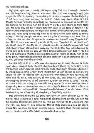 204
hay hành động thể xác.
Ngữ pháp Ngôn Mới có hai đặc điểm quan trọng. Thứ nhất là tính gần như hoàn
toàn đổi lẫn giữa những phần câu khác nhau. Bất cứ từ nào trong ngôn ngữ (trên
nguyên tắc điều này áp dụng cho cả những từ rất trừu tượng như nếu hay khi) cũng
có thể được dùng hoặc làm động từ, danh từ, tĩnh tự hay phó từ. Giữa hình thể
động từ hay danh từ không có sự khác biệt nào nếu hai từ cùng gốc, và quy tắc này
bao hàm sự hủy bỏ nhiều hình thể cổ xưa. Ví dụ, từ ý nghĩ không có trong Ngôn
Mới. Nó được thay thế bởi ý được dùng làm danh từ lẫn động từ. Nguyên lý từ
nguyên không được áp dụng nơi đây: có khi danh từ gốc được chọn, có lúc động từ
được giữ. Ngay trong trường hợp danh từ và động từ có nghĩa tương tự nhưng
không có liên hệ gốc gác với nhau, một trong hai từ thường bị trừ khử. Thí dụ
không còn chữ tựa như cắt, nghĩa của nó được bao trùm đủ trong động danh từ
dao. Tĩnh từ được cấu tạo nhờ gắn tiền tố đầy vào động danh từ, và phụ từ nhờ
gắn tiền tố cách. Ví như đầy tốc có nghĩa là “nhanh”, và cách tốc có nghĩa là “một
cách nhanh chóng”. Một số tĩnh từ ngày nay như tốt, to, lớn, đen, mềm được giữ lại
nhưng tổng số từ được giữ như vậy rất ít. Chúng không mấy cần thiết, vì hầu hết
tính ý có thể thấu đạt nhờ thêm đầy vào động danh từ. Không có phụ từ hiện có nào
được giữ trừ một số rất ít đã có thêm sẵn chữ cách: tiền tố cách không thay đổi. Thí
dụ, chữ giỏi được thay bằng cáchtốt.
Lại nữa, bất cứ từ gì — điều này trên nguyên tắc áp dụng cho mọi từ thuộc
Ngôn Mới — cũng có thể bị phủ định nhờ thêm tiền tố không hay được tăng cường
nhờ gắn tiếp tố hơn, hay tiếp tố bội hơn nếu muốn nhấn mạnh hơn nữa. Cho nên tỷ
dụ không lạnh có nghĩa là “ấm”, trong khi lạnh hơn và lạnh bội hơn có nghĩa tương
ứng là “rất lạnh” và “hết sức lạnh”. Cũng có thể, như trong Anh ngữ ngày nay, đổi
nghĩa của hầu hết từ nhờ các phụ tố như trước, sau, trên, dưới, v.v. Với những
phương pháp trên thấy rõ có thể đi đến một sự giảm bớt lớn lao từ vựng. Thí dụ từ
tốt đã có, thì từ xấu không còn cần thiết, bởi ý nghĩa của nó có thể được diễn tả
đúng chẳng kém — còn hay hơn nữa — bởi không tốt. Điều cần thiết là mỗi khi có
hai từ họp thành một cặp đối lập nhau phải quyết định nên bỏ từ nào. Ví như tối có
thể được thay bởi không sáng và sáng bằng không tối tùy sớ thích.
Đặc điểm đáng kể thứ hai của pháp ngữ Ngôn Mới là tính đều đặn của nó. Trừ
một vài ngoại lệ được kê ở dưới, mọi biến tố đều theo cùng quy tắc. Cho nên mọi
thời quá khứ đều được chỉ bởi tiền tố đã. Như quá khứ của ý là đã ý, các dạng khác
như vốn, vừa, từng, vv. đều bị loại bỏ. Mọi số nhiều được biểu hiệu bởi tiền tố
chúng. Như số nhiều của người là chúng người. Các dạng khác như các, những,
mọi, vv. đều bị khai trừ. Các tĩnh từ so sánh đều được ghép
 
