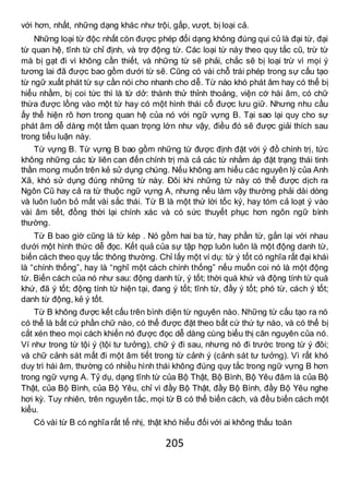 205
với hơn, nhất, những dạng khác như trội, gấp, vượt, bị loại cả.
Những loại từ độc nhất còn được phép đổi dạng không đúng qui củ là đại từ, đại
từ quan hệ, tĩnh từ chỉ định, và trợ động từ. Các loại từ này theo quy tắc cũ, trừ từ
mà bị gạt đi vì không cần thiết, và những từ sẽ phải, chắc sẽ bị loại trừ vì mọi ý
tương lai đã được bao gồm dưới từ sẽ. Cũng có vài chỗ trái phép trong sự cấu tạo
từ ngữ xuất phát từ sự cần nói cho nhanh cho dễ. Từ nào khó phát âm hay có thể bị
hiểu nhầm, bị coi tức thì là từ dở: thành thử thỉnh thoảng, viện cớ hài âm, có chữ
thừa được lồng vào một từ hay có một hình thái cổ được lưu giữ. Nhưng nhu cầu
ấy thể hiện rõ hơn trong quan hệ của nó với ngữ vựng B. Tại sao lại quy cho sự
phát âm dễ dàng một tầm quan trọng lớn như vậy, điều đó sẽ được giải thích sau
trong tiểu luận này.
Từ vựng B. Từ vựng B bao gồm những từ được định đặt với ý đồ chính trị, tức
không những các từ liên can đến chính trị mà cả các từ nhằm áp đặt trạng thái tinh
thần mong muốn trên kẻ sử dụng chúng. Nếu không am hiểu các nguyên lý của Anh
Xã, khó sử dụng đúng những từ này. Đôi khi những từ này có thể được dịch ra
Ngôn Cũ hay cả ra từ thuộc ngữ vựng A, nhưng nếu làm vậy thường phải dài dòng
và luôn luôn bỏ mất vài sắc thái. Từ B là một thứ lời tốc ký, hay tóm cả loạt ý vào
vài âm tiết, đồng thời lại chính xác và có sức thuyết phục hơn ngôn ngữ bình
thường.
Từ B bao giờ cũng là từ kép . Nó gồm hai ba từ, hay phần từ, gắn lại với nhau
dưới một hình thức dễ đọc. Kết quả của sự tập hợp luôn luôn là một động danh từ,
biến cách theo quy tắc thông thường. Chỉ lấy một ví dụ: từ ý tốt có nghĩa rất đại khái
là “chính thống”, hay là “nghĩ một cách chính thống” nếu muốn coi nó là một động
từ. Biến cách của nó như sau: động danh từ, ý tốt; thời quá khứ và động tính từ quá
khứ, đã ý tốt; động tính từ hiện tại, đang ý tốt; tĩnh từ, đầy ý tốt; phó từ, cách ý tốt;
danh từ động, kẻ ý tốt.
Từ B không được kết cấu trên bình diện từ nguyên nào. Những từ cấu tạo ra nó
có thể là bất cứ phần chữ nào, có thể được đặt theo bất cứ thứ tự nào, và có thể bị
cắt xén theo mọi cách khiến nó được đọc dễ dàng cùng biểu thị căn nguyên của nó.
Ví như trong từ tội ý (tội tư tưởng), chữ ý đi sau, nhưng nó đi trước trong từ ý đôi;
và chữ cảnh sát mất đi một âm tiết trong từ cảnh ý (cảnh sát tư tưởng). Vì rất khó
duy trì hài âm, thường có nhiều hình thái không đúng quy tắc trong ngữ vựng B hơn
trong ngữ vựng A. Tỷ dụ, dạng tĩnh từ của Bộ Thật, Bộ Bình, Bộ Yêu đâm là của Bộ
Thật, của Bộ Bình, của Bộ Yêu, chỉ vì đầy Bộ Thật, đầy Bộ Bình, đầy Bộ Yêu nghe
hơi kỳ. Tuy nhiên, trên nguyên tắc, mọi từ B có thể biến cách, và đều biến cách một
kiểu.
Có vài từ B có nghĩa rất tế nhị, thật khó hiểu đối với ai không thấu toàn
 