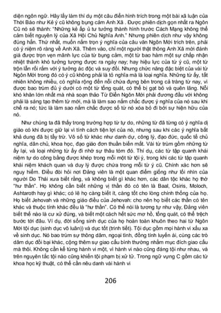 206
diện ngôn ngữ. Hãy lấy làm thí dụ một câu điển hình trích trong một bài xã luận của
Thời Báo như Kẻ ý cũ không bụng cảm Anh Xã . Được phiên dịch gọn nhất ra Ngôn
Cũ nó sẽ thành: “Những kẻ ấp ủ tư tưởng thành hình trước Cách Mạng không thể
cảm biết nguyên lý của Xã Hội Chủ Nghĩa Anh.” Nhưng phiên dịch như vậy không
đúng hẳn. Thứ nhất, muốn nắm trọn ý nghĩa của câu văn Ngôn Mới trích trên, phải
có ý niệm rõ ràng về Anh Xã. Thêm vào, chỉ một người thật thông Anh Xã mới đánh
giá được trọn vẹn mãnh lực của từ bụng cảm, một từ bao hàm một sự chấp nhận
nhiệt thành khó tưởng tượng được ra ngày nay; hay hiệu lực của từ ý cũ, một từ
trộn lẫn rối rắm với ý tưởng ác độc và suy đồi. Nhưng chức năng đặc biệt của vài từ
Ngôn Mới trong đó có ý cũ không phải là tỏ nghĩa mà là loại nghĩa. Những từ ấy, tất
nhiên không nhiều, có nghĩa rộng đến nỗi chứa đựng bên trong cả tràng từ nay, vì
được bao trùm đủ ý dưới có một từ tổng quát, có thể bị gạt bỏ và quên lãng. Nỗi
khó khăn lớn nhất mà nhà soạn thảo Từ Điển Ngôn Mới phải đương đầu với không
phải là sáng tạo thêm từ mới, mà là làm sao nắm chắc được ý nghĩa của nó sau khi
chế ra nó; tức là làm sao nắm chắc được số từ nó xóa bỏ đi bởi sự hiện hữu của
nó.
Như chúng ta đã thấy trong trường hợp từ tự do, những từ đã từng có ý nghĩa dị
giáo có khi được giữ lại vì tính cách tiện lợi của nó, nhưng sau khi các ý nghĩa bất
khả dung đã bị tẩy trừ. Vô số từ khác như danh dự, công lý, đạo đức, quốc tế chủ
nghĩa, dân chủ, khoa học, đạo giáo đơn thuần biến mất. Vài từ trùm gồm những từ
ấy lại, và loại những từ ấy đi nhờ sự thâu tóm đó. Thí dụ, các từ tập quanh khái
niệm tự do công bằng được khép trong mỗi một từ tội ý, trong khi các từ tập quanh
khái niệm khách quan và duy lý được chứa trong mỗi từ ý cũ. Chính xác hơn sẽ
nguy hiểm. Điều đòi hỏi nơi Đảng viên là một quan điểm giống như lối nhìn của
người Do Thái xưa biết rằng, và không biết gì khác hơn, các dân tộc khác họ thờ
“hư thần”. Họ không cần biết những vị thần đó có tên là Baal, Osiris, Moloch,
Ashtaroth hay gì khác; có lẽ họ càng biết ít, càng tốt cho lòng chính thống của họ.
Họ biết Jehovah và những giáo điều của Jehovah: cho nên họ biết các thần có tên
khác và thuộc tính khác đều là “hư thần”. Có thể nói là tương tự như vậy, Đảng viên
biết thế nào là cư xử đúng, và biết một cách hết sức mơ hồ, tổng quát, có thể trệch
bước tới đâu. Ví dụ, đời sống sinh dục của họ hoàn toàn khuôn theo hai từ Ngôn
Mới tội dục (sinh dục vô luân)) và dục tốt (trinh tiết). Tội dục gồm mọi hành vi xấu xa
về sinh dục. Nó bao trùm sự thông dâm, ngoại tình, đồng tính luyến ái, cùng các trò
dâm dục đồi bại khác, cộng thêm sự giao cấu bình thường nhằm mục đích giao cấu
mà thôi. Không cần kể từng hành vi một, vì hành vi nào cũng đáng tội như nhau, và
trên nguyên tắc tội nào cũng khiến tội phạm bị xử tử. Trong ngữ vựng C gồm các từ
khoa học kỹ thuật, có thể cần nêu danh vài hành vi
 