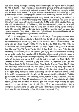 207
loạn dâm, nhưng thường dân không cần đến những từ ấy. Người dân thường biết
thế nào là dục tốt — tức sự giao cấu bình thường giữa vợ chồng, với mục đích duy
nhất là sinh con, người đàn bà không được cảm thấy thú nhục dục trong đó: mọi trò
sinh dục khác thuộc tội dục. Với Ngôn Mới khó theo đuổi được một tư tưởng dị giáo
quá khái niệm đó là tư tưởng dị giáo:xa hơn điểm này không có danh từ cần thiết.
Không một từ nào trong ngữ vựng B trung tính về mặt tư tưởng hệ. Nhiều từ là
uyển ngữ. Ví dụ, có từ như trại vui (trại khổ sai) hay Bộ Bình (Bộ Hòa Bình, tức Bộ
Chiến Tranh) có nghĩa gần như trái hẳn ý biểu lộ. Mặt khác, có từ bày tỏ một sự am
hiểu miệt thị bản chất xã hội Đại Dương. Một thí dụ là từ dưỡng dân, chỉ cái trò giải
trí đê tiện và những tin tức giả mạo mà Đảng ban cho quần chúng. Lại có những từ
nước đôi, có nghĩa “tốt” khi đem áp dụng cho Đảng và nghĩa “xấu” khi mang gắn
cho quân thù của Đảng. Nhưng thêm vào có rất nhiều từ thoạt coi chỉ là chữ tắt, có
sắc thái ý hệ không phải do nghĩa mà do lối kết cấu.
Bất cứ ý tưởng gì có tính cách chính trị đều được cố sức ghép thành từ thuộc
ngữ vựng B. Tên của các tổ chức, đoàn thể, học thuyết, xứ sở, thể chế, hay công
thự luôn luôn bị cắt xén tới dạng bình dị; tức thành có một từ dễ đọc với thật ít âm
song vẫn giữ được nguyên nghĩa. Ví như tại Bộ Sự Thật, Cục Văn Khố, nơi
Winston làm việc, được gọi là Cục Khố, Cục Soạn Truyện được gọi là Cục Truyện,
Cục Chương Trình Vô Tuyến Truyền Hình là Cục Trình Hình v.v… Phép thâu tắt
này không chỉ nhằm mục đích tiết kiệm thì giờ. Ngay thời các thập niên đầu thế kỷ
hai mươi, từ và câu lồng vào nhau đã là đặc điểm của ngôn ngữ chính trị; và người
ta đã để ý thấy rằng khuynh hướng dùng tiếng vắn tắt kiểu đó nổi bật nhất tại các
nước và tổ chức cực quyền. Điển hình là những từ ngữ như Nazi (Quốc Xã),
Gestapo (Kiểm Cảnh), Comintern (Cộng Sản Quốc Tế), Inprecorr (Liên Lạc Viên
Tiền Phong Quốc Tế ?), Agitprop (Khuấy Động Tuyên Truyền). Thoạt đầu lối ghép
chữ này được chấp nhận làm như một cách tự nhiên, nhưng trong Ngôn Mới nó
được áp dụng với một mục tiêu có chủ ý. Có sự nhận thức thấy rằng mỗi khi một từ
bị rút ngắn, đồng thời nghĩa của nó bị thâu hẹp và biến đổi một cách tinh tế, vì mất
đi đa số liên tưởng đáng nhẽ bám vào nó. Tỷ như các từ Cộng Sản Quốc Tế khêu
gợi hình ảnh hỗn hợp của tình nhân loại, cờ đỏ, vật cản đường, Các Mác, Công Xã
Ba Lê. Mặt khác, từ Cộng Tế (Comintern) chỉ gợi ý một tổ chức chặt chẽ và một bộ
học thuyết xác định. Nó nhắc tới một thứ gần như cũng dễ nhận và cũng có nghĩa
hạn định như một cái bàn hoặc cái ghế. Cộng Tế là một từ có thể được thốt ra
không cần suy nghĩ, trong khi Cộng Sản Quốc Tế là một thành ngữ bắt người ta lần
lữa ít nhất đôi chút. Cũng vậy, những liên tưởng được khích động
 